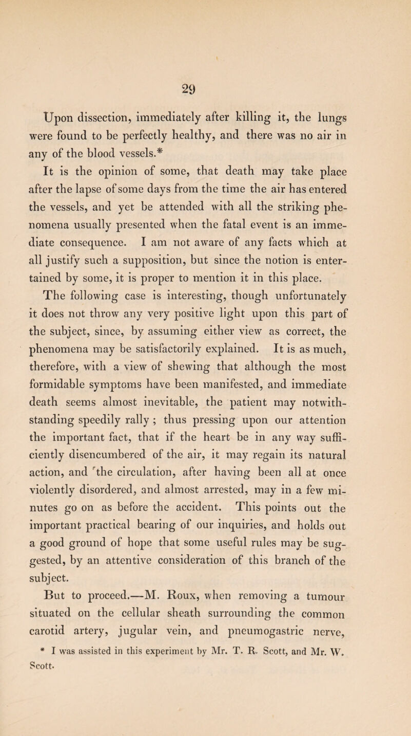 Upon dissection, immediately after killing it, the lungs were found to be perfectly healthy, and there was no air in any of the blood vessels.* It is the opinion of some, that death may take place after the lapse of some days from the time the air has entered the vessels, and yet be attended with all the striking phe¬ nomena usually presented when the fatal event is an imme¬ diate consequence. I am not aware of any facts which at all j ustify such a supposition, but since the notion is enter¬ tained by some, it is proper to mention it in this place. The following case is interesting, though unfortunately it does not throw any very positive light upon this part of the subject, since, by assuming either view as correct, the phenomena may be satisfactorily explained. It is as much, therefore, with a view of shewing that although the most formidable symptoms have been manifested, and immediate death seems almost inevitable, the patient may notwith¬ standing speedily rally ; thus pressing upon our attention the important fact, that if the heart be in any way suffi¬ ciently disencumbered of the air, it may regain its natural action, and the circulation, after having been all at once violently disordered, and almost arrested, may in a few mi¬ nutes go on as before the accident. This points out the important practical bearing of our inquiries, and holds out a good ground of hope that some useful rules may be sug¬ gested, by an attentive consideration of this branch of the subject. But to proceed.—-M. Roux, when removing a tumour situated on the cellular sheath surrounding the common carotid artery, jugular vein, and pneumogastric nerve, * I was assisted in this experiment by Mr. T. R. Scott, and Mr. W. Scott.