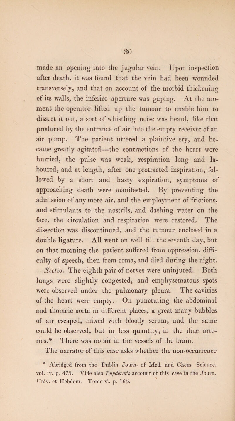made an opening into the jugular vein. Upon inspection after death, it was found that the vein had been wounded transversely, and that on account of the morbid thickening of its walls, the inferior aperture was gaping. At the mo¬ ment the operator lifted up the tumour to enable him to dissect it out, a sort of whistling noise was heard, like that produced by the entrance of air into the empty receiver of an air pump. The patient uttered a plaintive cry, and be¬ came greatly agitated—the contractions of the heart were hurried, the pulse was weak, respiration long and la¬ boured, and at length, after one protracted inspiration, fol¬ lowed by a short and hasty expiration, symptoms of approaching death were manifested. By preventing the admission of any more air, and the employment of frictions, and stimulants to the nostrils, and dashing water on the face, the circulation and respiration were restored. The dissection was discontinued, and the tumour enclosed in a double ligature. All went on well till the seventh day, but on that morning the patient suffered from oppression, diffi¬ culty of speech, then from coma, and died during the night. Sectio. The eighth pair of nerves were uninjured. Both lungs were slightly congested, and emphysematous spots were observed under the pulmonary pleura. The cavities of the heart were empty. On puncturing the abdominal and thoracic aorta in different places, a great many bubbles of air escaped, mixed with bloody serum, and the same could be observed, but in less quantity, in the iliac arte¬ ries A' There was no air in the vessels of the brain. The narrator of this case asks whether the non-occurrence * Abridged from the Dublin Journ. of Med. and Chem. Science, vol. iv. p. 475. Vide also Puyderat's account of tins case in the Journ. Univ. et Hebdom. Tome xi. p. 165.