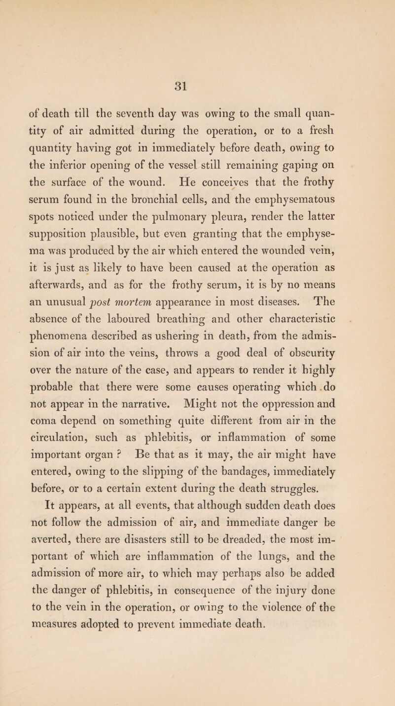 of death till the seventh day was owing to the small quan¬ tity of air admitted during the operation, or to a fresh quantity having got in immediately before death, owing to the inferior opening of the vessel still remaining gaping on the surface of the wound. He conceives that the frothy serum found in the bronchial cells, and the emphysematous spots noticed under the pulmonary pleura, render the latter supposition plausible, but even granting that the emphyse¬ ma was produced by the air which entered the wounded vein, it is just as likely to have been caused at the operation as afterwards, and as for the frothy serum, it is by no means an unusual post mortem appearance in most diseases. The absence of the laboured breathing and other characteristic phenomena described as ushering in death, from the admis¬ sion of air into the veins, throws a good deal of obscurity over the nature of the case, and appears to render it highly probable that there were some causes operating which , do not appear in the narrative. Might not the oppression and coma depend on something quite different from air in the circulation, such as phlebitis, or inflammation of some important organ ? Be that as it may, the air might have entered, owing to the slipping of the bandages, immediately before, or to a certain extent during the death struggles. It appears, at all events, that although sudden death does \ not follow the admission of air, and immediate danger be averted, there are disasters still to be dreaded, the most im¬ portant of which are inflammation of the lungs, and the admission of more air, to which may perhaps also be added the danger of phlebitis, in consequence of the injury done to the vein in the operation, or owing to the violence of the measures adopted to prevent immediate death.