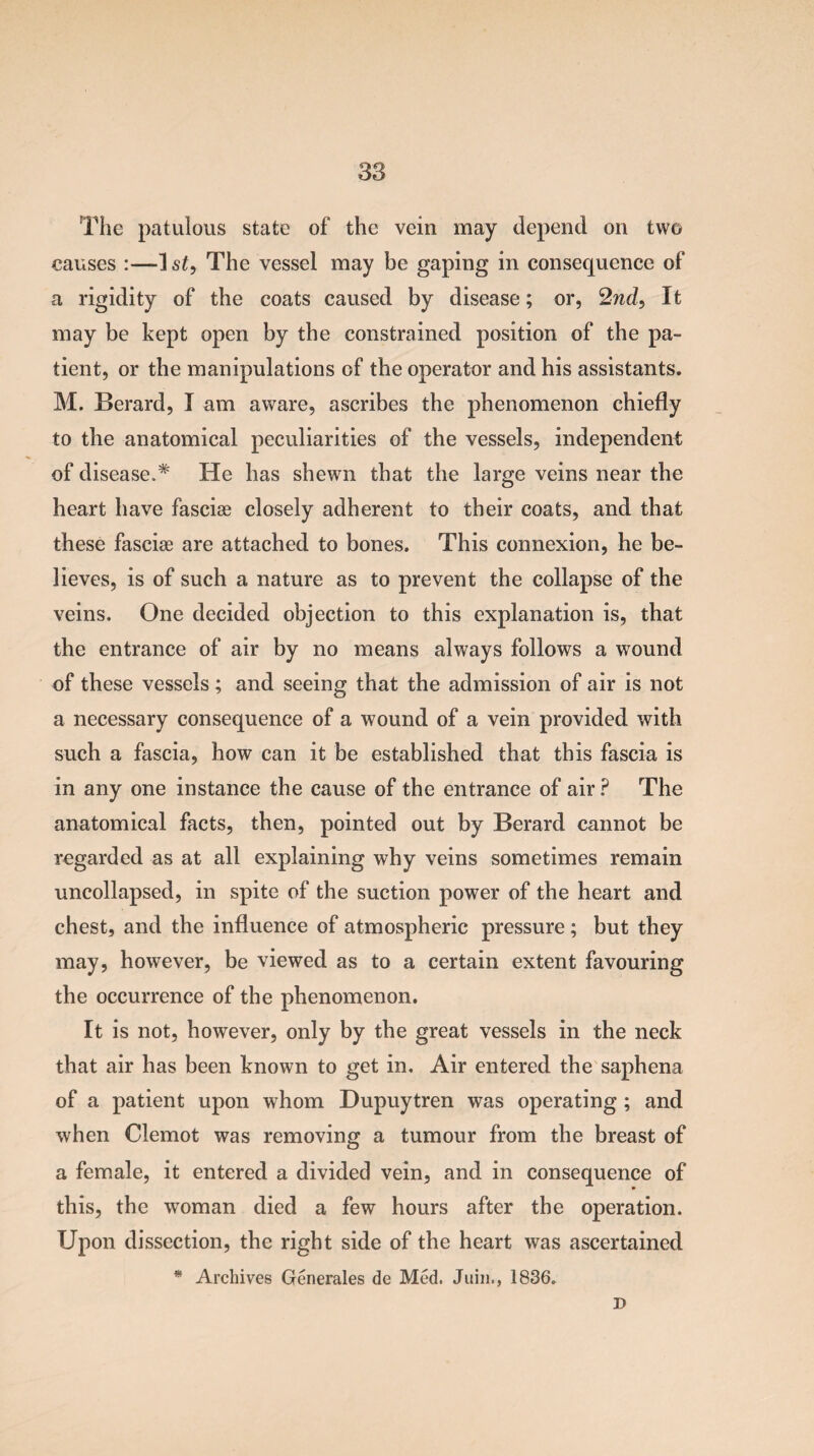 The patulous state of the vein may depend on two causes :—The vessel may be gaping in consequence of a rigidity of the coats caused by disease; or, 2nd, It may be kept open by the constrained position of the pa¬ tient, or the manipulations of the operator and his assistants. M. Berard, I am aware, ascribes the phenomenon chiefly to the anatomical peculiarities of the vessels, independent of disease.* He has shewn that the large veins near the heart have fasciae closely adherent to their coats, and that these fasciae are attached to bones. This connexion, he be¬ lieves, is of such a nature as to prevent the collapse of the veins. One decided objection to this explanation is, that the entrance of air by no means always follows a wound of these vessels; and seeing that the admission of air is not a necessary consequence of a wound of a vein provided with such a fascia, how can it be established that this fascia is in any one instance the cause of the entrance of air ? The anatomical facts, then, pointed out by Berard cannot be regarded as at all explaining why veins sometimes remain uncollapsed, in spite of the suction power of the heart and chest, and the influence of atmospheric pressure ; but they may, however, be viewed as to a certain extent favouring the occurrence of the phenomenon. It is not, however, only by the great vessels in the neck that air has been known to get in. Air entered the saphena of a patient upon whom Dupuytren was operating ; and when Clemot was removing a tumour from the breast of a female, it entered a divided vein, and in consequence of this, the woman died a few hours after the operation. Upon dissection, the right side of the heart was ascertained * Archives Generates de Med. Juin., 1836. D