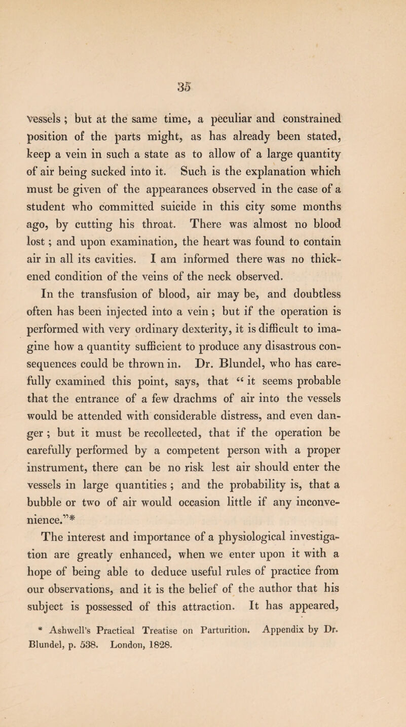 vessels ; but at the same time, a peculiar and constrained position of the parts might, as has already been stated, keep a vein in such a state as to allow of a large quantity of air being sucked into it. Such is the explanation which must be given of the appearances observed in the case of a student who committed suicide in this city some months ago, by cutting his throat. There was almost no blood lost; and upon examination, the heart was found to contain air in all its cavities. I am informed there was no thick¬ ened condition of the veins of the neck observed. In the transfusion of blood, air may be, and doubtless often has been injected into a vein ; but if the operation is performed with very ordinary dexterity, it is difficult to ima¬ gine how a quantity sufficient to produce any disastrous con¬ sequences could be thrown in. Dr. Blundel, who has care¬ fully examined this point, says, that 44 it seems probable that the entrance of a few drachms of air into the vessels would be attended with considerable distress, and even dan¬ ger ; but it must be recollected, that if the operation be carefully performed by a competent person with a proper instrument, there can be no risk lest air should enter the vessels in large quantities ; and the probability is, that a bubble or two of air would occasion little if any inconve¬ nience.’^ The interest and importance of a physiological investiga¬ tion are greatly enhanced, when we enter upon it with a hope of being able to deduce useful rules of practice from our observations, and it is the belief of the author that his subject is possessed of this attraction. It has appeared, * Ashwell’s Practical Treatise on Parturition. Appendix by Dr. Blundel, p. 538. London, 1828.