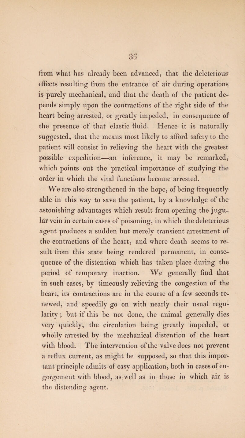 from what has already been advanced, that the deleterious effects resulting from the entrance of air during operations is purely mechanical, and that the death of the patient de¬ pends simply upon the contractions of the right side of the heart being arrested, or greatly impeded, in consequence of the presence of that elastic fluid. Hence it is naturally suggested, that the means most likely to afford safety to the patient will consist in relieving the heart with the greatest possible expedition—an inference, it may be remarked, which points out the practical importance of studying the order in which the vital functions become arrested. We are also strengthened in the hope, of being frequently able in this way to save the patient, by a knowledge of the astonishing advantages which result from opening the jugu¬ lar vein in certain cases of poisoning, in which the deleterious agent produces a sudden but merely transient arrestment of the contractions of the heart, and where death seems to re¬ sult from this state being rendered permanent, in conse¬ quence of the distention which has taken place during the period of temporary inaction. We generally find that in such cases, by timeously relieving the congestion of the heart, its contractions are in the course of a few seconds re¬ newed, and speedily go on with nearly their usual regu¬ larity ; but if this be not done, the animal generally dies very quickly, the circulation being greatly impeded, or wholly arrested by the mechanical distention of the heart with blood. The intervention of the valve does not prevent a reflux current, as might be supposed, so that this impor¬ tant principle admits of easy application, both in cases of en¬ gorgement with blood, as well as in those in which air is the distending agent.