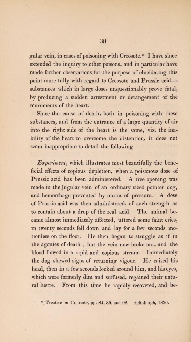 gular vein, in cases of poisoning with Creosote.* I have since extended the inquiry to other poisons, and in particular have made farther observations for the purpose of elucidating this point more fully with regard to Creosote and Prussic acid— substances which in large doses unquestionably prove fatal, by producing a sudden arrestment or derangement of the movements of the heart. Since the cause of death, both in poisoning with these substances, and from the entrance of a large quantity of air into the right side of the heart is the same, viz. the ina¬ bility of the heart to overcome the distention, it does not seem inappropriate to detail the following Experiment, which illustrates most beautifully the bene¬ ficial effects of copious depletion, when a poisonous dose of Prussic acid has been administered. A free opening was made in the jugular vein of an ordinary sized pointer dog, and hemorrhage prevented by means of pressure. A dose of Prussic acid was then administered, of such strength as to contain about a drop of the real acid. The animal be¬ came almost immediately affected, uttered some faint cries, in twenty seconds fell down and lay for a few seconds mo¬ tionless on the floor. He then began to struggle as if in the agonies of death ; but the vein now broke out, and the blood flowed in a rapid and copious stream. Immediately the dog shewed signs of returning vigour. He raised his head, then in a few seconds looked around him, and his eyes, which were formerly dim and suffused, regained their natu¬ ral lustre. Prom this time he rapidly recovered, and be- * Treatise on Creosote, pp. 84, 85, and 92. Edinburgh, 1836.