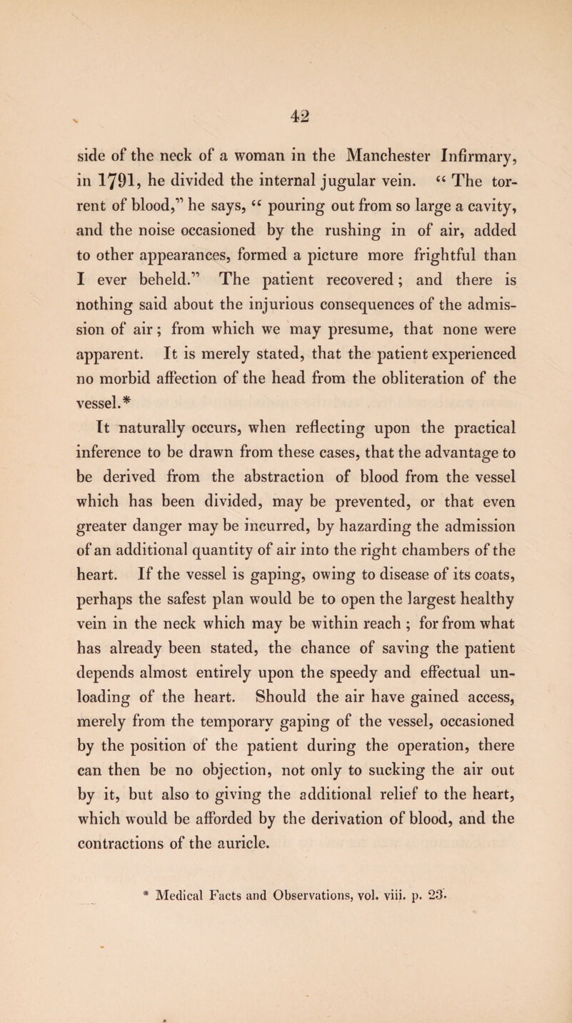 side of the neck of a woman in the Manchester Infirmary, in 1791, he divided the internal jugular vein. “ The tor¬ rent of blood,” he says, “ pouring out from so large a cavity, and the noise occasioned by the rushing in of air, added to other appearances, formed a picture more frightful than I ever beheld.” The patient recovered; and there is nothing said about the injurious consequences of the admis¬ sion of air; from which we may presume, that none were apparent. It is merely stated, that the patient experienced no morbid affection of the head from the obliteration of the vessel.* It naturally occurs, when reflecting upon the practical inference to be drawn from these cases, that the advantage to be derived from the abstraction of blood from the vessel which has been divided, may be prevented, or that even greater danger may be incurred, by hazarding the admission of an additional quantity of air into the right chambers of the heart. If the vessel is gaping, owing to disease of its coats, perhaps the safest plan would be to open the largest healthy vein in the neck which may be within reach ; for from what has already been stated, the chance of saving the patient depends almost entirely upon the speedy and effectual un¬ loading of the heart. Should the air have gained access, merely from the temporary gaping of the vessel, occasioned by the position of the patient during the operation, there can then be no objection, not only to sucking the air out by it, but also to giving the additional relief to the heart, which would be afforded by the derivation of blood, and the contractions of the auricle. * Medical Facts and Observations, vol. viii. p. 23.