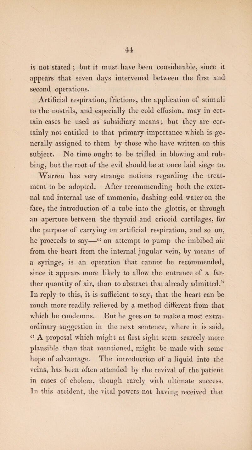 is not stated ; but it must have been considerable, since it appears that seven days intervened between the first and second operations. Artificial respiration, frictions, the application of stimuli to the nostrils, and especially the cold effusion, may in cer¬ tain cases be used as subsidiary means; but they are cer¬ tainly not entitled to that primary importance which is ge¬ nerally assigned to them by those who have written on this subject. No time ought to be trifled in blowing and rub¬ bing, but the root of the evil should be at once laid siege to. Warren has very strange notions regarding the treat¬ ment to be adopted. After recommending both the exter¬ nal and internal use of ammonia, dashing cold water on the face, the introduction of a tube into the glottis, or through an aperture between the thyroid and cricoid cartilages, for the purpose of carrying on artificial respiration, and so on, he proceeds to say—66 an attempt to pump the imbibed air from the heart from the internal jugular vein, by means of a syringe, is an operation that cannot be recommended, since it appears more likely to allow the entrance of a far¬ ther quantity of air, than to abstract that already admitted.’' In reply to this, it is sufficient to say, that the heart can be much more readily relieved by a method different from that which he condemns. But he goes on to make a most extra¬ ordinary suggestion in the next sentence, where it is said, li A proposal which might at first sight seem scarcely more plausible than that mentioned, might be made with some hope of advantage. The introduction of a liquid into the veins, has been often attended by the revival of the patient in cases of cholera, though rarely with ultimate success. In this accident, the vital powers not having received that