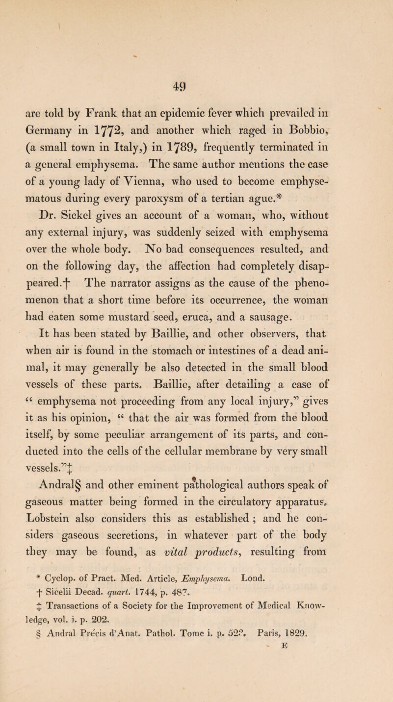 I 49 are told by Frank that an epidemic fever which prevailed in Germany in 1772, and another which raged in Bobbio, (a small town in Italy,) in 1789, frequently terminated in a general emphysema. The same author mentions the case of a young lady of Vienna, who used to become emphyse¬ matous during every paroxysm of a tertian ague.* * * § Dr. Sickel gives an account of a woman, who, without any external injury, was suddenly seized with emphysema over the whole body. No bad consequences resulted, and on the following day, the affection had completely disap¬ peared.*)* The narrator assigns as the cause of the pheno¬ menon that a short time before its occurrence, the woman had eaten some mustard seed, eruca, and a sausage. It has been stated by Baillie, and other observers, that when air is found in the stomach or intestines of a dead ani¬ mal, it may generally be also detected in the small blood vessels of these parts. Baillie, after detailing a case of 44 emphysema not proceeding from any local injury,” gives it as his opinion, 44 that the air was formed from the blood itself, by some peculiar arrangement of its parts, and con¬ ducted into the cells of the cellular membrane by very small vessels.’’’’J Andral§ and other eminent pathological authors speak of gaseous matter being formed in the circulatory apparatus. Lobstein also considers this as established ; and he con¬ siders gaseous secretions, in whatever part of the body they may be found, as vital products, resulting from * Cyclop, of Pract. Med. Article, Emphysema. Lond. •J* Sicelii Decad. quart. 1744, p. 487. £ Transactions of a Society for the Improvement of Medical Know¬ ledge, vol. i. p. 202. § Andral Pre'cis d’Anat. Pathol. Tome i, p. 52?. Paris, 1829. - E