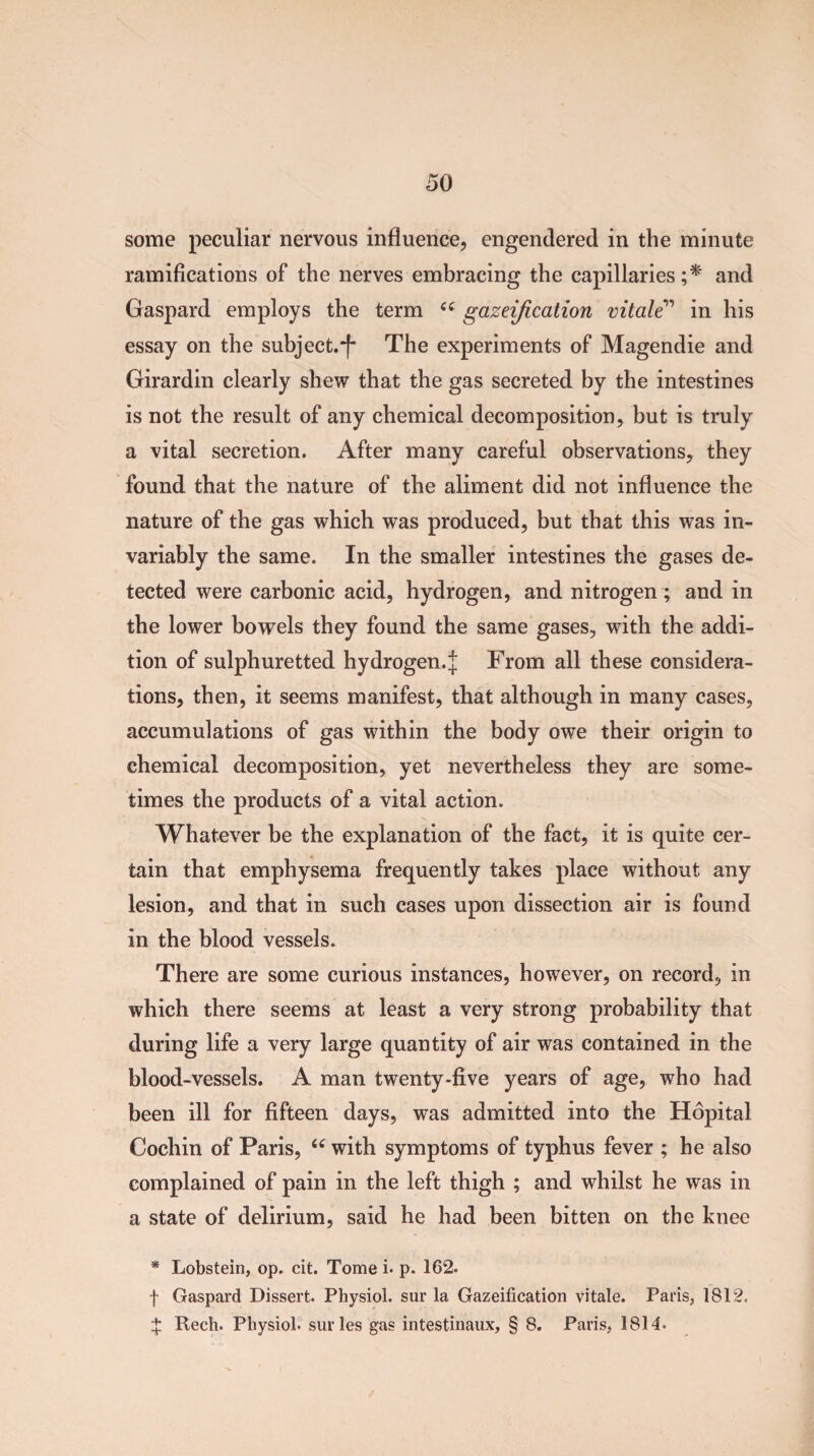 some peculiar nervous influence, engendered in the minute ramifications of the nerves embracing the capillaries;* and Gaspard employs the term cs gazeification vitale” in his essay on the subject.-f* The experiments of Magendie and Girardin clearly shew that the gas secreted by the intestines is not the result of any chemical decomposition, but is truly a vital secretion. After many careful observations, they found that the nature of the aliment did not influence the nature of the gas which was produced, but that this was in¬ variably the same. In the smaller intestines the gases de¬ tected were carbonic acid, hydrogen, and nitrogen ; and in the lower bowels they found the same gases, with the addi¬ tion of sulphuretted hydrogen.^ From all these considera¬ tions, then, it seems manifest, that although in many cases, accumulations of gas within the body owe their origin to chemical decomposition, yet nevertheless they are some¬ times the products of a vital action. Whatever be the explanation of the fact, it is quite cer¬ tain that emphysema frequently takes place without any lesion, and that in such cases upon dissection air is found in the blood vessels. There are some curious instances, however, on record, in which there seems at least a very strong probability that during life a very large quantity of air was contained in the blood-vessels. A man twenty-five years of age, who had been ill for fifteen days, was admitted into the Hopital Cochin of Paris, “ with symptoms of typhus fever ; he also complained of pain in the left thigh ; and whilst he was in a state of delirium, said he had been bitten on the knee * Lobstein, op. cit. Tome i. p. 162. f Gaspard Dissert. Physiol, sur la Gazeification vitale. Paris, 1812. $ Rech. Physiol, surles gas intestinaux, § 8. Paris, 1814.