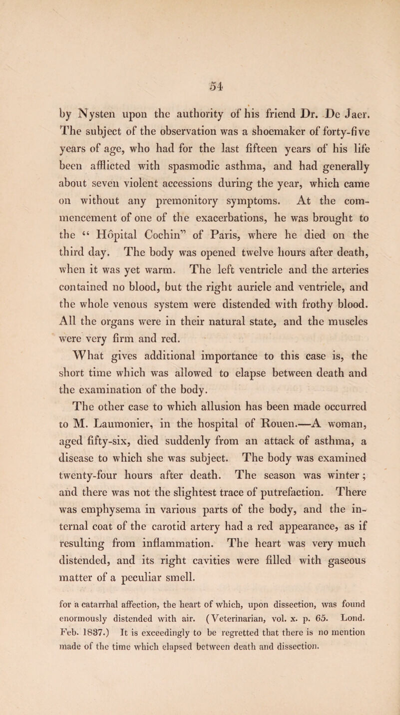 by Nysten upon the authority of his friend Dr. De Jaer. The subject of the observation was a shoemaker of forty-five years of age, who had for the last fifteen years of his life been afflicted with spasmodic asthma, and had generally about seven violent accessions during the year, which came on without any premonitory symptoms. At the com¬ mencement of one of the exacerbations, he was brought to the 44 Hopital Cochin” of Paris, where he died on the third day. The body was opened twelve hours after death, when it was yet warm. The left ventricle and the arteries contained no blood, but the right auricle and ventricle, and the whole venous system were distended with frothy blood. All the organs were in their natural state, and the muscles were very firm and red. What gives additional importance to this case is, the short time which was allowed to elapse between death and the examination of the body. The other case to which allusion has been made occurred to M. Laumonier, in the hospital of Rouen.—A woman, aged fifty-six, died suddenly from an attack of asthma, a disease to which she was subject. The body was examined twenty-four hours after death. The season was winter; and there was not the slightest trace of putrefaction. There was emphysema in various parts of the body, and the in¬ ternal coat of the carotid artery had a red appearance, as if resulting from inflammation. The heart was very much distended, and its right cavities were filled with gaseous matter of a peculiar smell. for a catarrhal affection, the heart of which, upon dissection, was found enormously distended with air. (Veterinarian, vol. x. p. 65. Loud. Feb- 1837.) It is exceedingly to be regretted that there is no mention made of the time which elapsed between death and dissection.