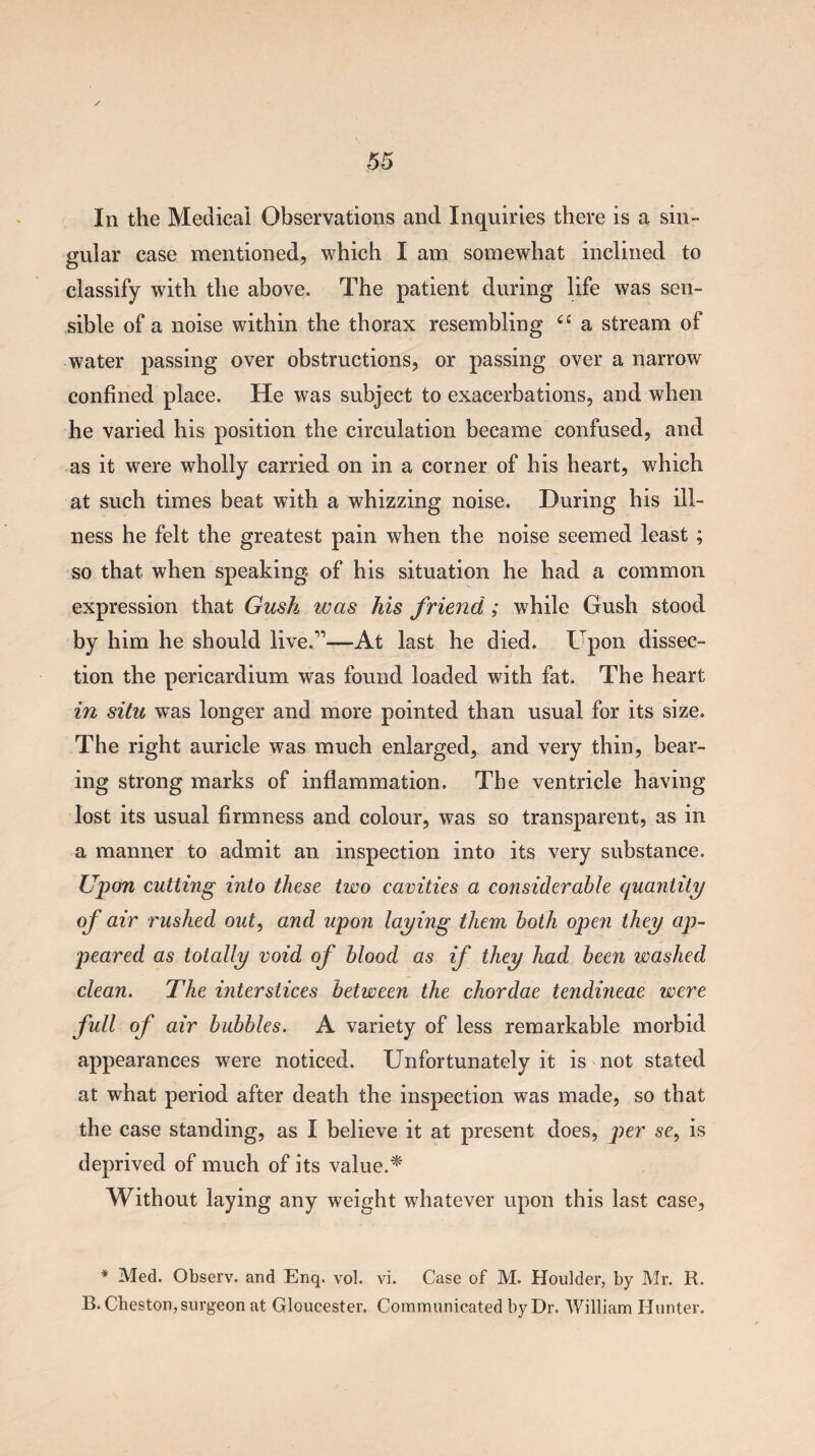 In the Medical Observations and Inquiries there is a sin¬ gular case mentioned, which I am somewhat inclined to classify with the above. The patient during life was sen¬ sible of a noise within the thorax resembling ££ a stream of water passing over obstructions, or passing over a narrow confined place. He was subject to exacerbations, and when he varied his position the circulation became confused, and as it were wholly carried on in a corner of his heart, which at such times beat with a whizzing noise. During his ill¬ ness he felt the greatest pain when the noise seemed least ; so that when speaking of his situation he had a common expression that Gush was his friend; while Gush stood by him he should live.”-—At last he died. Upon dissec¬ tion the pericardium was found loaded with fat. The heart in situ was longer and more pointed than usual for its size. The right auricle was much enlarged, and very thin, bear¬ ing strong marks of inflammation. The ventricle having lost its usual firmness and colour, was so transparent, as in a manner to admit an inspection into its very substance. Upon cutting into these two cavities a considerable quantity of air rushed out, and upon laying them both open they ap¬ peared as totally void of blood as if they had been washed clean. The interstices between the chordae tendineae were full of air bubbles. A variety of less remarkable morbid appearances were noticed. Unfortunately it is not stated at what period after death the inspection was made, so that the case standing, as I believe it at present does, per se, is deprived of much of its value.* Without laying any weight whatever upon this last case, * Med. Observ. and Enq. vol. vi. Case of M. Houlder, by Mr. R. B.Cheston, surgeon at Gloucester. Communicated by Dr. William Hunter.