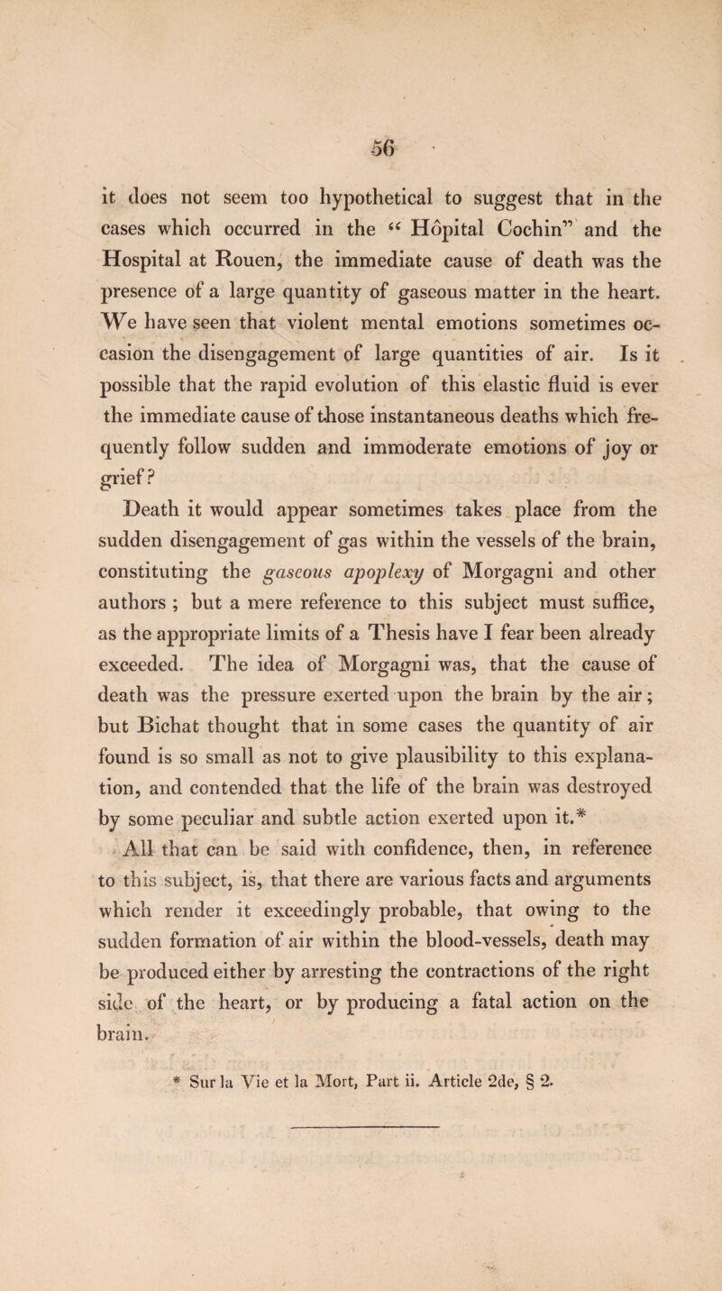 it does not seem too hypothetical to suggest that in the cases which occurred in the “ Hopital Cochin” and the Hospital at Rouen, the immediate cause of death was the presence of a large quantity of gaseous matter in the heart. We have seen that violent mental emotions sometimes oc¬ casion the disengagement of large quantities of air. Is it possible that the rapid evolution of this elastic fluid is ever the immediate cause of those instantaneous deaths which fre¬ quently follow sudden and immoderate emotions of joy or ? Death it would appear sometimes takes place from the sudden disengagement of gas within the vessels of the brain, constituting the gaseous apoplexy of Morgagni and other authors ; but a mere reference to this subject must suffice, as the appropriate limits of a Thesis have I fear been already exceeded. The idea of Morgagni was, that the cause of death was the pressure exerted upon the brain by the air; but Bichat thought that in some cases the quantity of air found is so small as not to give plausibility to this explana¬ tion, and contended that the life of the brain was destroyed by some peculiar and subtle action exerted upon it.* All that can be said with confidence, then, in reference to this subject, is, that there are various facts and arguments which render it exceedingly probable, that owing to the sudden formation of air within the blood-vessels, death may be produced either by arresting the contractions of the right side of the heart, or by producing a fatal action on the brain. * Sur la Vie et la Mort, Part ii. Article 2de, § *2.