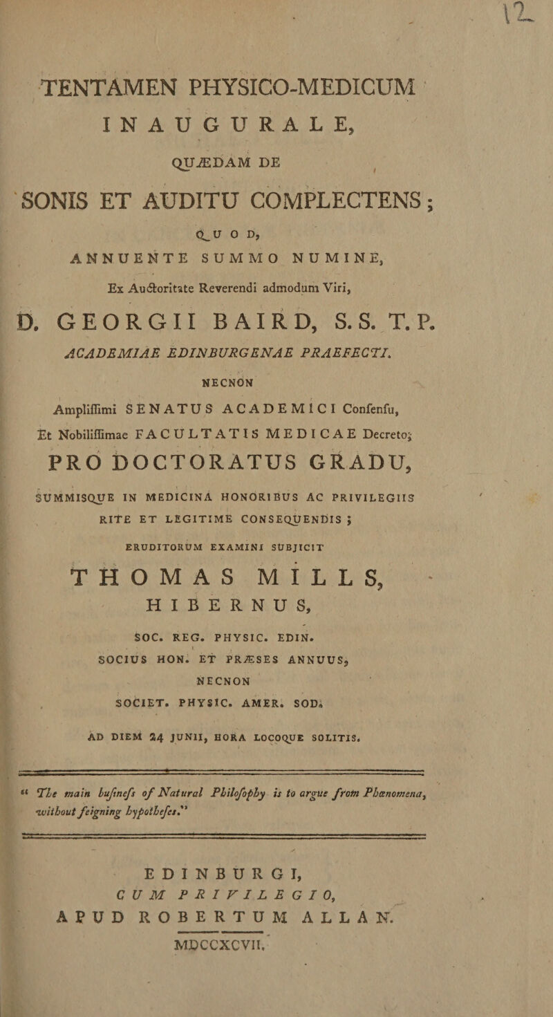 INAUGURALE, QUJEDAM DE (^U O D, ANNUENTE SUMMO NUMINE, Ex Au&amp;oritate Reverendi admodum Viri, ACADEMIAE EDINBURGENAE PRAEFECTI. NECNON Amplifiimi SENATUS ACADEMICI Confenfu, Et Nobiliffimae FACULTATIS MEDICAE Decretoj PRO DOCTORATUS GRADU, SUMMISQUE IN MEDICINA HONORIBUS AC PRIVILEGIIS rite et legitime consequendis ; ERUDITORUM EXAMINI SUBJICIT THOMAS MILLS, - HIBERNUS, SOC. REG. PHYSIC. EDIN. , - ». * SOCIUS HON. ET PR^SES ANNUUS, NECNON SOCIET. PHYSIC. AMER. SOD„ AD DIEM 24 JUNII, HORA LOCOCyJE SOLITIS. “ Ple tnain Lufinefs of Natural Pbilofopby is to argue frotn Pbcencmena, •wiihout feigning hypothefcs. EDINBURGI, CUM PRIVILEGIO, APUD ROBERTUM ALLAN. MDCCXCVII. • €%