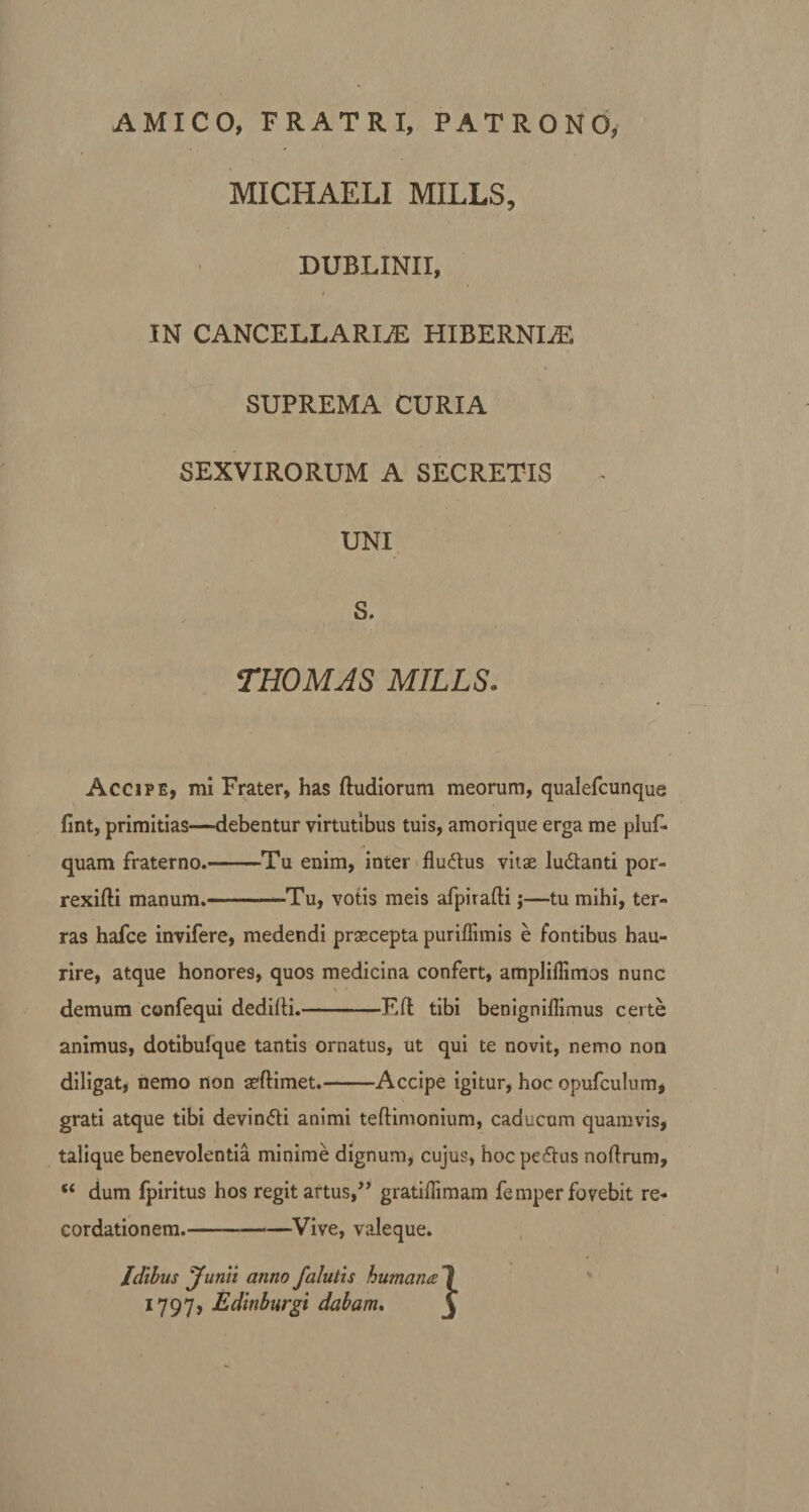 AMICO, FRATRI, PATRONO, MICHAELI MILLS, DUBLINII, r IN CANCELLARIiE HIBERNLE SUPREMA CURIA SEXVIRORUM A SECRETIS UNI S. THOMJS MILLS. Accipe, mi Frater, has (ludiorum meorum, qualefcunque fint, primitias—debentur virtutibus tuis, amorique erga me pluf- quam fraterno.-Tu enim, inter fluftus vitas lu&amp;anti por- rexifti manum.-Tu, votis meis afpirafti;—tu mihi, ter¬ ras hafce invifere, medendi praecepta puriflimis e fontibus hau¬ rire, atque honores, quos medicina confert, amplillimos nunc demum confequi dedilti.-E(l tibi benigniffimus certe animus, dotibulque tantis ornatus, ut qui te novit, nemo non diligat, nemo non asftimet.-Accipe igitur, hoc opufculum, grati atque tibi devin&amp;i animi tefKmonium, caducum quamvis, talique benevolentia minime dignum, cujus, hocpedus noftrum, “ dum fpiritus hos regit artus,’’ gratiflimam femper fovebit re¬ cordationem.-Vive, valeque. Idibus Junii anno falutis humana 1797, Edinburgi dabam.