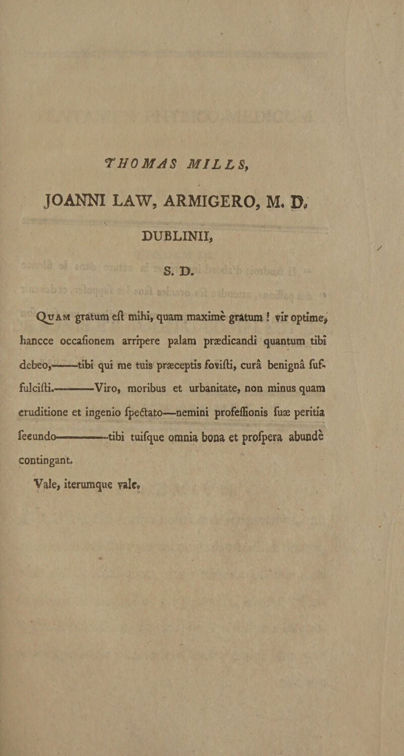 JOANNI LAW, ARMIGERO* M. D, DUBLINII, S. B. Quam gratum eft mihi, quam maxime gratum ! vir optime* hancce occafionem arripere palam praedicandi quantum tibi debeo,- tibi qui me tuis praeceptis fovifti, cura benigna fuf&gt; fulcifti.~—Viro, moribus et urbanitate, non minus quam eruditione et ingenio fpe&amp;ato—nemini profeffionis fuas peritia fee undo-™—»-tibi tuifque omnia bona et profpera abunde contingant. Vale, iterumque vale®