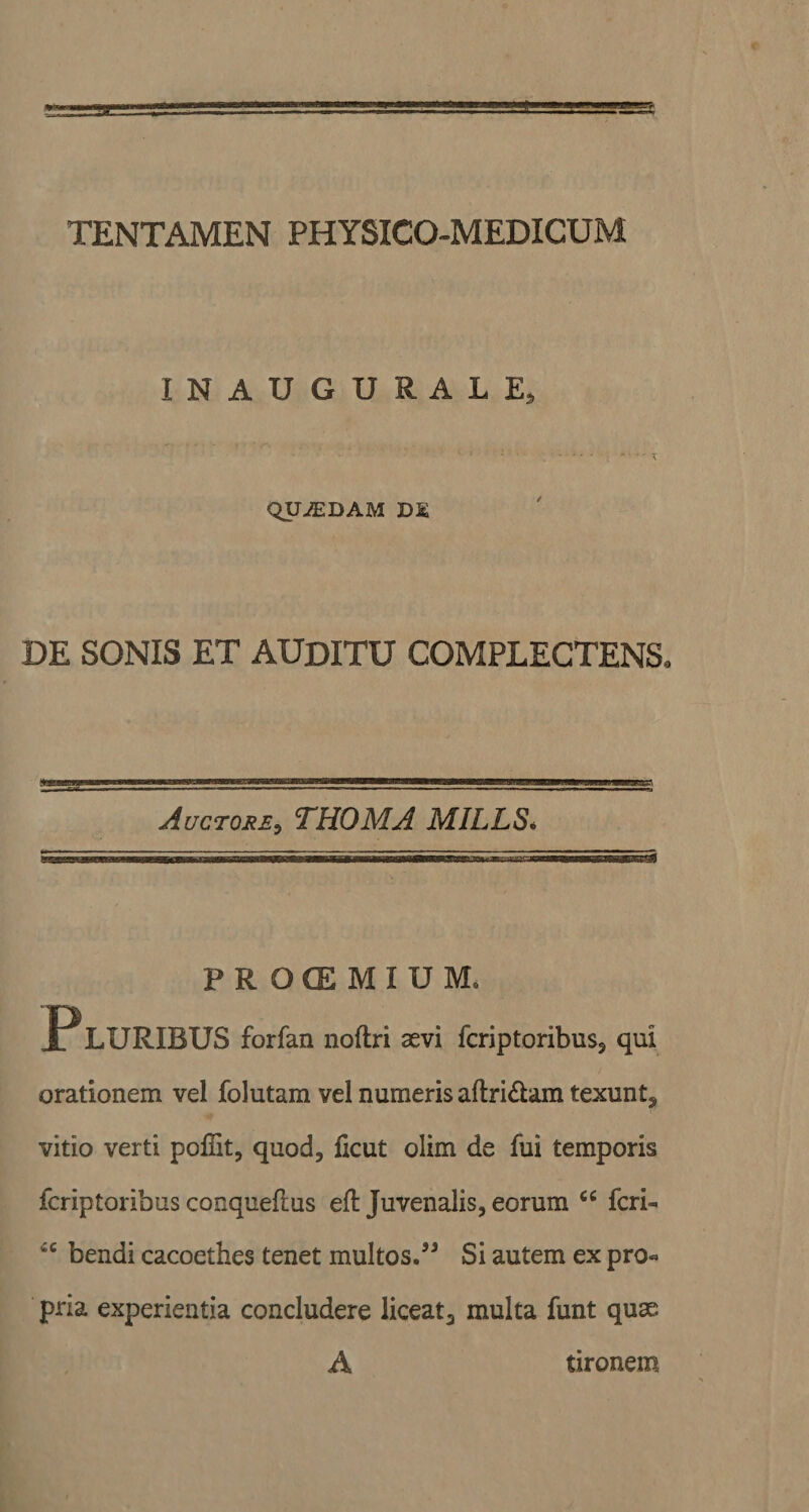 INAUGURALE, QUiEDAM DE DE SONIS ET AUDITU COMPLECTENS* Auctore, THOMA MILLS* PRO(EMIUMo JP LURIBUS forfan noftri aevi fcriptoribus, qui orationem vel folutam vel numeris aftri£am texunt, vitio verti pofiit, quod, ficut olim de fui temporis fcriptoribus conqueflus eft Juvenalis, eorum “ fcri« c bendi cacoethes tenet multos.” Si autem ex pro« pria experientia concludere liceat, multa funt quae A tironem