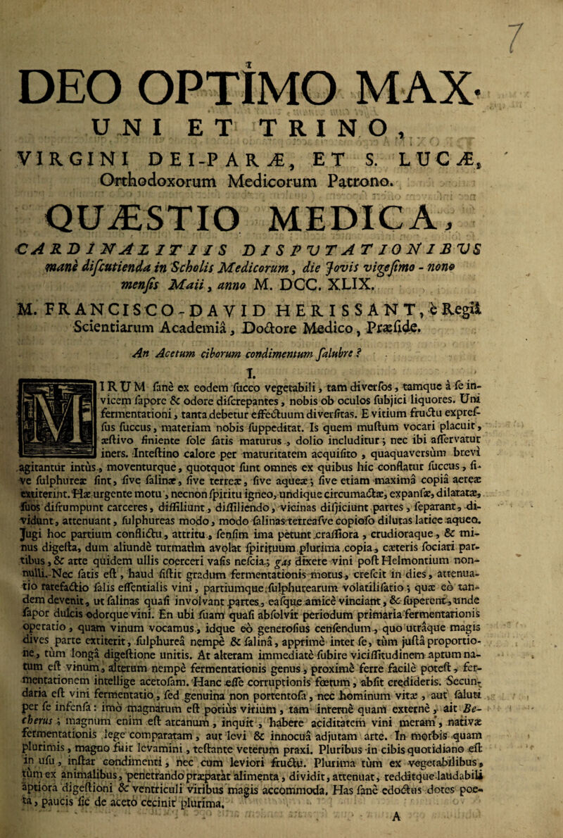 DEO OPTIMO MAX- UNI ET T R I N 0Af1[i o VIRGINI DEI-P ARj€, ET S. LUGyE, Orthodoxorum Medicorum Patrono. QUESTIO MEDICA, € A RB 1 JSTAZ IT 11 S BISPVTATIONIBVS mane difeutienda in Scholis Medicorum 3 die Jovis viqejimo - nono menfis Maii, anno M. DGC. XLIX. M- F R A N CISCO DAYID HERISSANT,^ Regii Scientiarum Academia, Do&ore Medico, Prasfide. An Acetum ciborum condimentum falubre ? I. \ IRUM fane ex eodem fucco vegetabili, tam diverfos, tamque a fe in¬ vicem faporc & odore diferepantes, nobis ob oculos fubjici liquores. Uni fermentationi, tanta debetur effectuum diverfitas. E vitium fructu expref- fus fuccus, materiam nobis fuppeditat. Is quem muftum vocari placuit, xftivo finiente fole fatis maturusdolio includitur j nec ibi aflervatur iners. Inteftino calore per maturitatem acquifito , quaquaversum brevi agitantur intus.9 moventurque, quotquot funt omnes ex quibus hic conflatur fuccus, li¬ ve fulphurex fint, five falinx, five terrex, five aquexj five etiam maxima copia aerex extiterint.Hx urgente motu, necnon fpiritu igneo, undique circuma&x, expanfx, dilaratx, fuos difrumpunt carceres, difliliunt, difliliendo, vicinas difjiciunt partes , feparant, di¬ vidunt , attenuant, fulphureas modo, modo falinas terreafve copiofo dilutas latice aquea. Jugi hoc partium conflidu, attritu, fenfim ima petunt crafllora , crudioraque , & mi¬ nus digefla, dum aliunde turmatim avolat fpirituum plurima copia, exteris fociari par¬ tibus , & arte quidem ullis coerceri vafis nefeia.; gas dixere vini poft Helmontium non- nulli. Nec fatis eft , haud fiftit gradum fermentationis motus , crefcit in dies, attenua¬ tio tatefa&io falis effentialis vini, partiumque;fulphurearum volatilifatio*, qux eo tan¬ dem devenit, ut falinas quafi involvant .partes, eafqueamice vinciant, & fuperentyunde fapor dulcis odorque vini. En ubi fuarrr quafi abfolvir periodum primaria fermentationis operatio, quam vinum vocamus , idque eo generofius cenfendum., quo utraque magis dives parte ex n ter it, fulphurea nempe & falina, apprime inter fe, tum jufla proportio¬ ne, tum longa digeftione unitis. At akeram immediati fubire viciflkudinem aptum na¬ tum eft vinum, alterum nempe fermentationis genus , proxime ferre facile poteft, fer- mentarionem intellige acetofam. Hanc effe corruptionis foetum, abfit credideris. Secun- daria eft vini fermentatio., fed genuina non portentofa, nec hominum vitx , aut faluti per fe infenfa: imo magnarum eft potius virium , tam interne quam externe , ait Be~ (herusmagnum enim eft arcanum, inquit , habere aciditatcm vini meram*, nativx fermentationis lege comparatam, aut levi & innocua adjutam arte. In morbis quam plurimis, magno fuit levamini, teftante veterum praxi. Pluribus-in cibis quotidiano eft in ufu, inftar condimenti, nec cum leviori frudu. Plurima tum ex vegetabilibus, tum ex animalibus, penetrandoprxparkt alimenta, dividit, attenuat, redditque laudabili aptiora digeftioni 8c ventriculi viribus magis accommoda. Has fanc edodus dotes poe¬ ta , paucis fic de aceto cecinit plurima. A