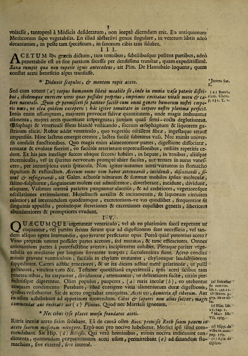 *Juven» Sat, X. volatile, tafttopere a Medicis defideratum , non inepte dicendum erit. En antiquiorum Medicorum fapo vegetabilis. En illud abfterlivi genus lingulare, in veterum libris adeo decantatum, in pette tam fpecificum, in fanorum cibis tam falubre. I I lr ACETUM graecis didtum, tam tenuibus y fubtilibufque pollens partibus, adeo penetrabile eft ut line partium fecelfu per denfilfima tranfeat, quam expeditillime. Saxa rumpit qua non ruperit ignis antecedens, ait Plin. De Hannibale-loquens-, quem conflat aceti beneficio alpes tranliifle. * Diduxit fcopulos, & montem rupit aceto. Sed cum totum (a-) corpus humanum libere meabile jit finde in omnia vafa potent diftri- uj Boeih. bui, ibidemque exercere vires quas pojjidet proprias 3 imprimis excitatas vitali motu & ca-elem- Chcni' lore naturali. £fuin & pemifceri fe patitur facili cum omni genere humorum noflri corpo+?,l}1‘T' ris noto, ne olea quidem exceperis j hdc igitur tenuitate in corpore noftro plurima perficit. Intus enim aflumptum, majorem provocat falivas quantitatem, unde magis imbuuntur alimenta, majori aeris quantitate irripregnata; jamjam quali femi-codfca deglutiuntur. (Efophagi &c ventriculi libras blande vellicando, fuccum oefophagCum & liquorem ga- Uricum elicit. Robur addit ventriculo, quo vegetius ofcillent fibrae, ingellaque terant impenlius. Hinc ladleus emergit cremor, la6lea facile fubiturus vafa. Nec minus univer- liS confulit fundlionibus. Quo magis enim alimentorum' partes, digeftione dilfociatas, tenuatae & evolutae fuerint, eo facilius arteriarum repercuffionibus, millies repetitis ce¬ dent. Ex his jam intellige fuccos ubique fecerni habiles, in hepate, in 'renibus, aliifque incerniculis, vel in fpiritus nervorum prompte abire faciles, aut tenues inauras vanef- cere, per inconfpicua cutis Ipiracula. Non igitur autumes aceti 'virtutem in flomachd fepultam & exllindtam. Acetum omne vim habet- attenuandi,-incidendi, difctttiendi, Ji- nui & refrigerandi, ait Galen. adluofas nimirum & fu mmx mobiles iplius moleculas, falino-falphureas, fanguineam molem cui admifcentur, diverberant, incidunt, dividunt, eliquant; Valbrum interea parietes punguntur-alacrius, & ad crebriores, vegetiorefque ofcillationes extimulantur. Hujufmodi auxiliis &: incitamentis, fit liquorum circuitus celeriori ad incerniculum quodcumque , excretorium-ve vas quodlibet, frequentior Et fanguinis appulfiis, proindeque fecretiones & excretiones cujullibet generis , liberiore* abundantiores & promptiores evadunt, 0r.-: OUy£CUMQUE ingeruntur ventriculo, vel ab eo plurimum fucci expetunt ur coquanturvd parcim fecum ferunt quas ad digeftionem funt necelfaria, vel tan¬ dem aliquo egent intermedio, quo juvante perficiatur opus. Porro quid potentius aceto?' Vino proprias omnes poflidet partes acetum, fed mutatas, & tunc effieaciores. Omnes' animantium partes a putrefa&ione avertit} incipientem cohibet. Pleraque pariter vege¬ tabilia eo mediante per longum fervantur tempus ; faeculentiora fiunt. Aceto condita’ • minus gravant ventriculum , facilius in chyliim mutantur , chylumque laudabiliorem fuppeditant. Carnes adhitic teneriores, Sc ur ita dicam adhuc mere gelatinofae, ut pulli gallinacei, vitulina-caro &c. Teilahte quotidiana experientia, iplis aceti fafibus tam penetra;itibus, ita carpuntur, dividuntur,-attenuantur-ut delicatiores facias, citius per- fediufque digerantur. Olim populus, pauperes , (4) ruris incolas (b)3 eo urebantur M Stuexiiiy tanquam condimento Putabant , illud corrigere vitia alimentorum duras digeflionis, ^ quibus vefcebantur. Sic de aceto cogitabat antiquitas. Aceti vis3 domitrix e(t ciborum. Aut 1*0 Nona, f in ufam adhibebant ad appetitum movendum. Cibos & fapores non alius fuccusr’3 magh ^?‘ dercci' commendat aut excitat: ait ( c) Plinius. Quod nec Martiali ignotum. - (*)Pii'n-;lib, * Net cibus ipfe placet morfu fraudatus aceti. Ruris incolas aceto fitim fedabant. Ea de causa olim Boczr perinijit Ruth fuum panem in aceto fuorum mej/orum intingere. Ergo non pro nocivo habebatur. Medici ipfi illud com-^^J^PMe mendabant. Sic Hip. (d) Bihojis. Qui vero hominibus, minus nociva indicarunt con-j^.%y^Uk‘ dimenta, quarumdam praeparationum aceti u fu m, permittebam (e) ad fanandum fio--o) Ap:c,«k machum, live externe, live interne. opfon, i}, cap. 1. Mare lib, VII. cpig.~