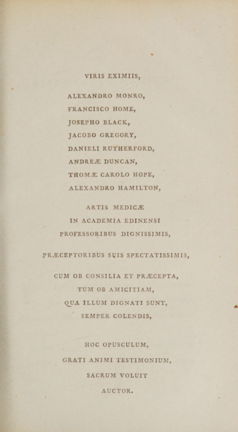 VIRIS EXIMIIS, ALEXANDRO MONRO, FRANCISCO HOME, JOSEPHO BLACK, JACOBO GREGORY, DANIELI RUTHERFORD, ANDREjE DUNCAN, THOM£ CAROLO HOPE, ALEXANDRO HAMILTON, ARTIS MEDICAE IN ACADEMIA EDINENSI PROFESSORIBUS DIGNISSIMIS, PRAECEPTORIBUS SUIS SPECTATISSIMIS, CUM OB CONSILIA ET PRAECEPTA, TUM OB AMICITIAM, QJJA ILLUM DIGNATI SUNT, SEMPER COLENDIS, HOC OPUSCULUM, GRATI ANIMI TESTIMONIUM, SACRUM VOLUIT AUCTOR