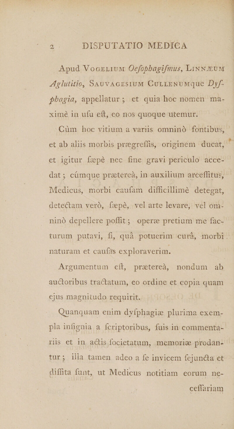 Apud Vo gelium Oefophagifmus, Linnjeum Aglutitio5 Sauvagesium CuLLENUMque Dqd phagia, appellatur ; et quia hoc nomen ma¬ xime in ufu eft, eo nos quoque utemur. Cum hoc vitium a variis omnino fontibus, et ab aliis morbis praegreffis, originem ducat, et igitur faepe nec line gravi periculo acce¬ dat ; cumque praeterea, in auxilium arcefiitus, Medicus, morbi caufam difficillime detegat, detedam vero, faepe, vel arte levare, vel om¬ nino depellere poffit; operae pretium me fac¬ turum putavi, f, qua potuerim cura, morbi, naturam et caufts exploraverim. Argumentum eft, praeterea, nondum ab auctoribus tradatum, eo ordine et copia quam ejus magnitudo requirit. Quanquam enim dyfphagiae plurima exem¬ pla iiffignia a fcriptoribus, fuis in commenta¬ riis et in actis focietatum, memoriae prodan¬ tur ; iila tamen adeo a fe invicem fejunda et diffita funt, ut Medicus notitiam eorum ne- ceffariam