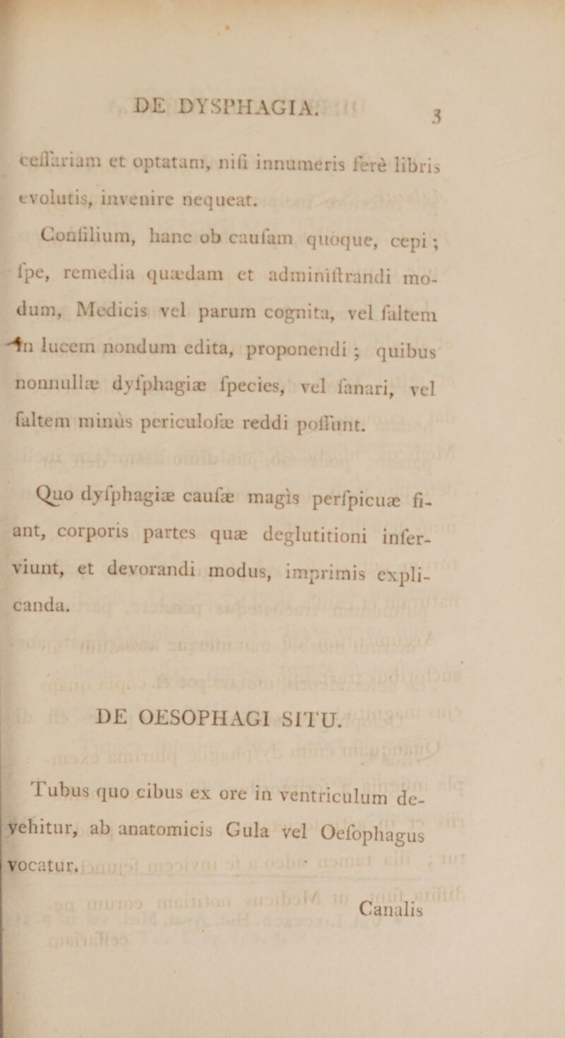 DE DYSPHAGIA. ^ cellarum et optatam, nili innumeris fere libris evolutis, invenire nequeat. Conlilium, hanc ob cautam quoque, cepi; lpe, remedia quadam et adminillrandi mo¬ dum, Medicis vel parum cognita, vel faltem -^u luccin nondum edita, proponendi ; quibus nonnullae dylphagiae fpecies, vel lanari, vel faltem minus periculofte reddi poliunt. Quo dyfphagiae caufae magis perfpicua: fi¬ ant, corporis partes qua: deglutitioni inler- viunt, et devorandi modus, imprimis expli¬ canda. DE OESOPHAGI SITU. i Tubus quo cibus ex ore in ventriculum de¬ vehitur, ab anatomicis Gula vel Oefophagus vocatur. jl/: Canalis