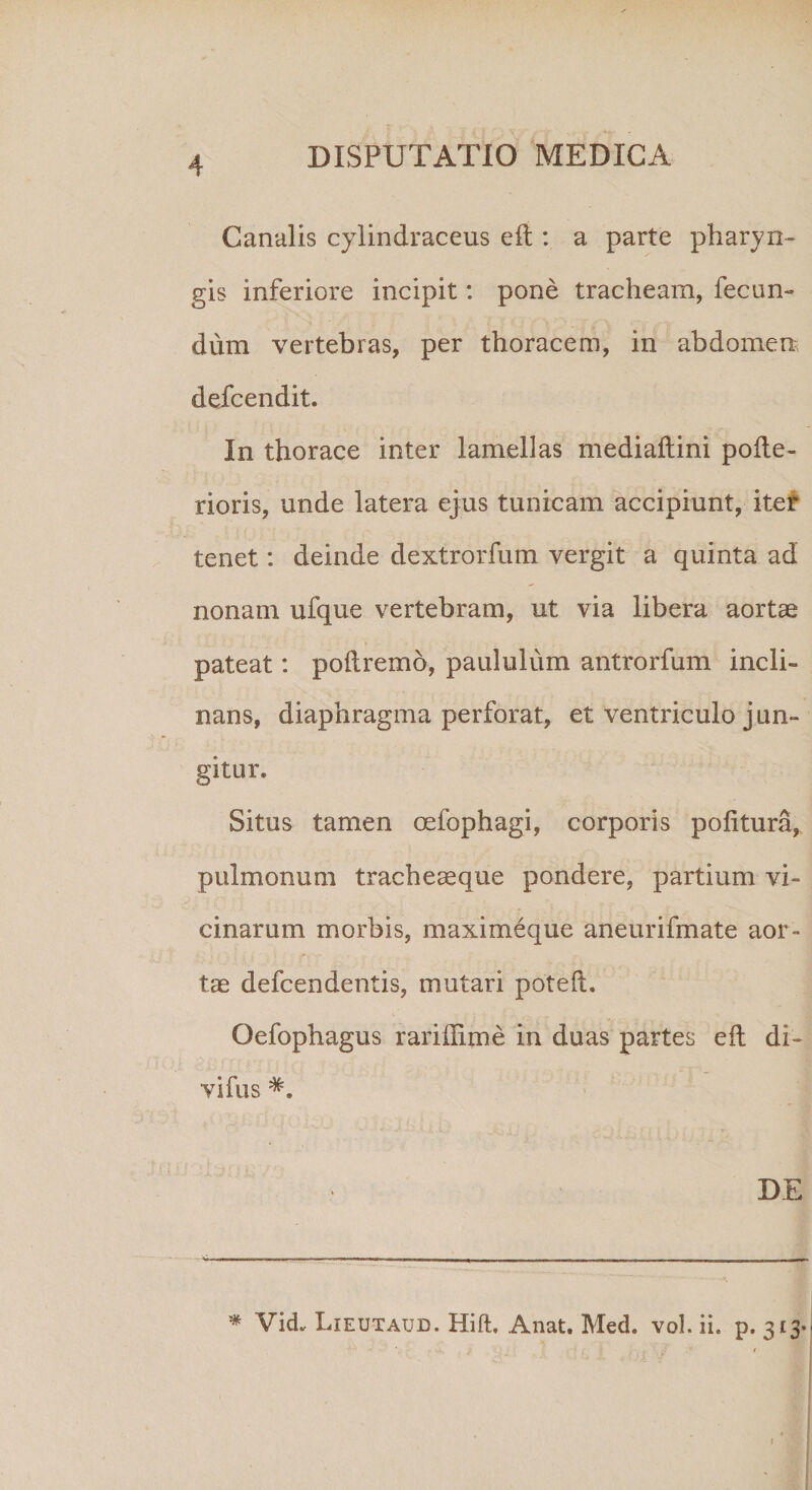 Canalis cylindraceus e fi : a parte pharyn¬ gis inferiore incipit: pone tracheam, fecun¬ dum vertebras, per thoracem, in abdomen defcendit. In thorace inter lamellas mediaftini pofle- rioris, unde latera ejus tunicam accipiunt, iter tenet: deinde dextrorfum vergit a quinta ad nonam ufque vertebram, ut via libera aortae pateat: poftremo, paululum antrorfum incli¬ nans, diaphragma perforat, et ventriculo jun¬ gitur. Situs tamen oefophagi, corporis politura, pulmonum tracheaeque pondere, partium vi¬ cinarum morbis, maximeque aneurifmate aor¬ tae defcendentis, mutari potelu Oefophagus rariilime in duas partes eil di¬ vidis DE * Vid, Lieutaud. Hift, Anat. Med. vol. ii. p. 313*- f