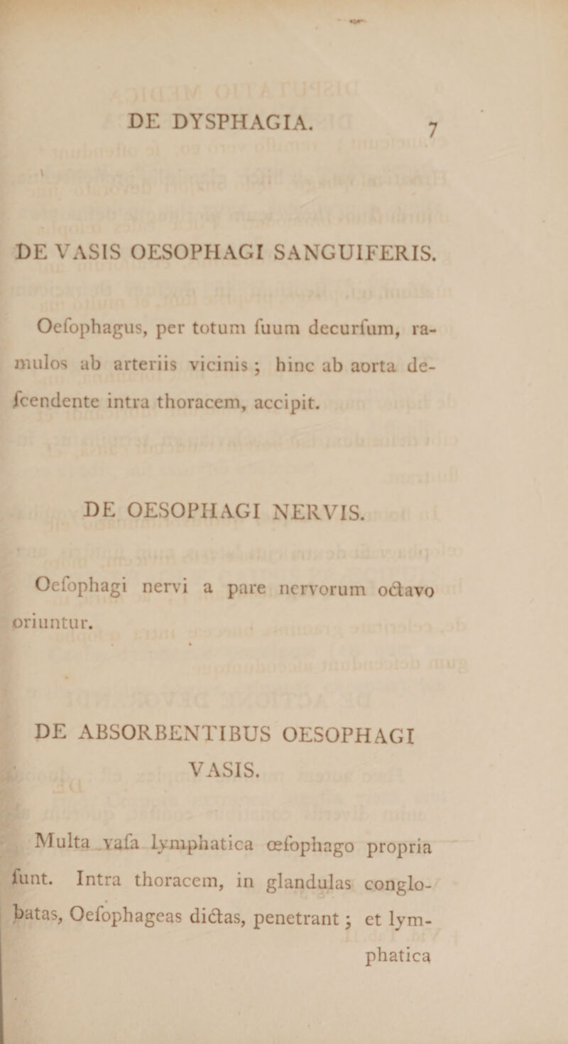 V DE VASIS OESOPHAGI SANGU1FERIS. Oefophagus, per totum fuum decurium, ra¬ mulos ab arteriis vicinis; hinc ab aorta de- fcendente intra thoracem, accipit. DE OESOPHAGI NERVIS. Oefophagi nervi a pare nervorum octavo oriuntur. DE ABSORBENTIBUS OESOPHAGI VASIS. IMulta vafa Lymphatica oefophago propria funt. Intra thoracem, in glandulas conglo¬ batas, Oefophagcas didas, penetrant; et lym¬ phatica