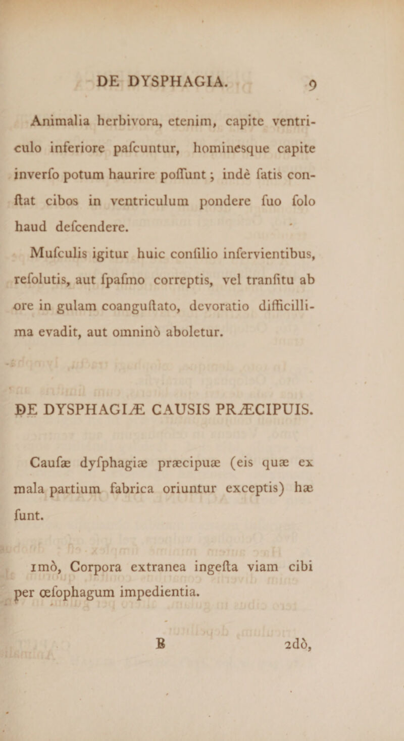 Animalia herbivora, etenim, capite ventri¬ culo inferiore pafcuntur, hominesque capite inverfo potum haurire poliunt; inde fatis con¬ flat cibos in ventriculum pondere fuo folo haud defcendere. Mufculis igitur huic confilio infervicntibus, refolutis, aut fpafmo correptis, vel tranlitu ab ore in gulam coangullato, devoratio difficilli¬ ma evadit, aut omnino aboletur. DE DYSPHAGIAE CAUSIS PRAECIPUIS. Caufae dyfphagiae praecipuae (eis quae ex mala partium fabrica oriuntur exceptis) hae funt. imd, Corpora extranea ingella viam cibi per oeiophagum impedientia. 2do,