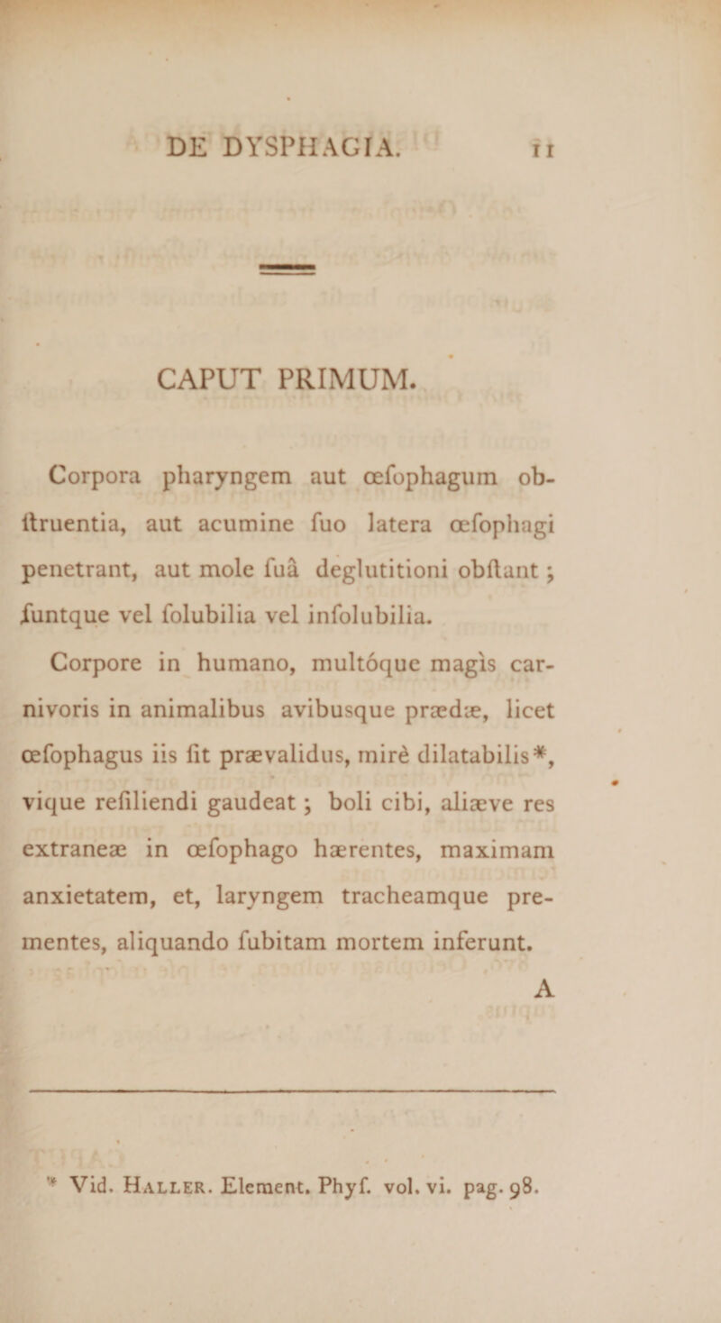 CAPUT PRIMUM. Corpora pharyngem aut cefophagum ob- itruentia, aut acumine fuo latera oefophagi penetrant, aut mole fua deglutitioni obdant; iuntque vel folubilia vel infolubilia. Corpore in humano, multoque magis car¬ nivoris in animalibus avibusque praedie, licet cefophagus iis lit praevalidus, mir£ dilatabilis*, vique refiliendi gaudeat; boli cibi, aliaeve res extraneae in cefophago haerentes, maximam anxietatem, et, laryngem tracheamque pre¬ mentes, aliquando fubitam mortem inferunt. A Vid.HALLER.Elcment.Phyf. vol. vi. pag.98.