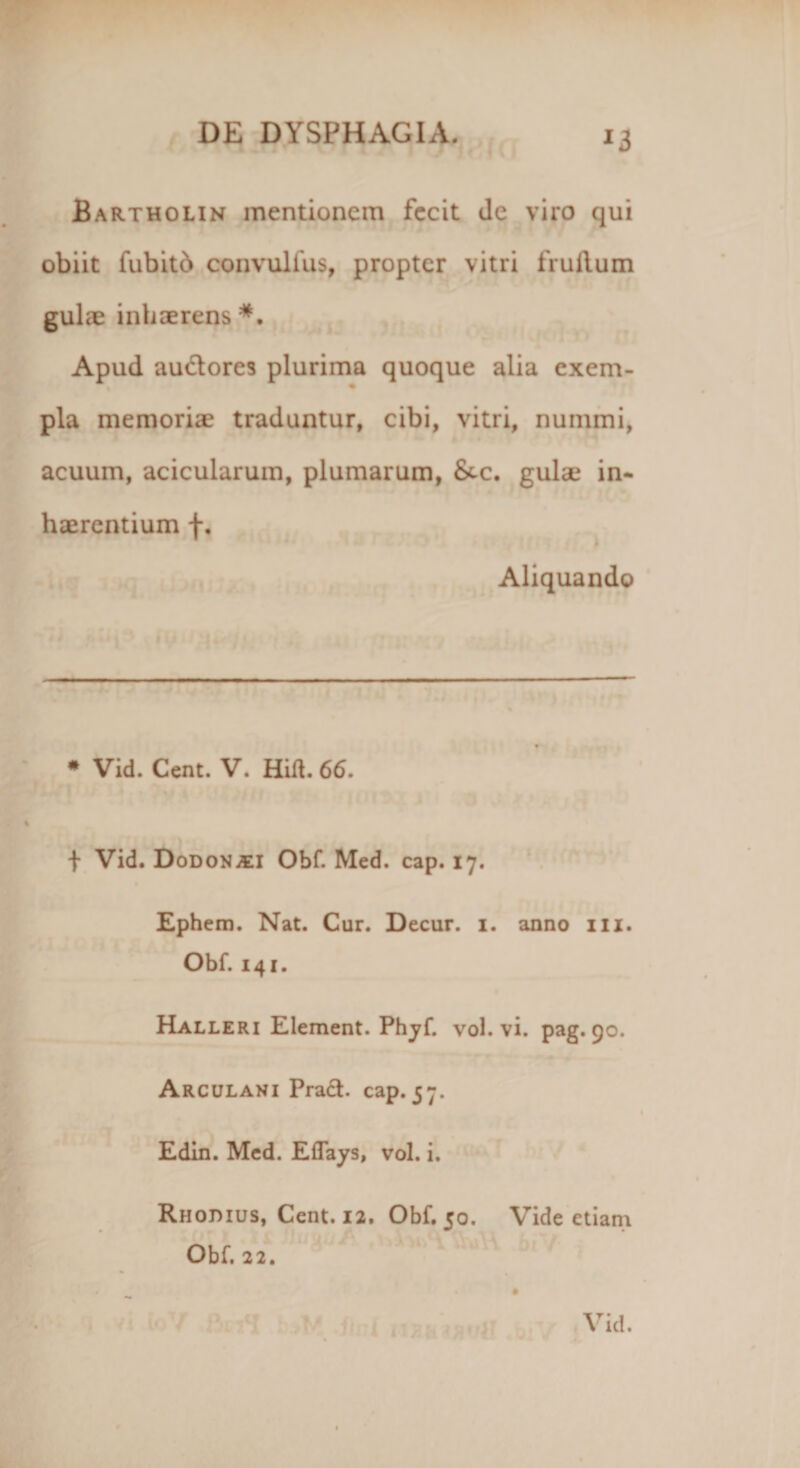 *3 Bartholin mentionem fecit de viro qui obiit fubitb convulfus, propter vitri fruftum gulae inhaerens*. Apud audores plurima quoque alia exem- ♦ pia memoriae traduntur, cibi, vitri, nummi, acuum, acicularum, plumarum, &amp;c. gulae in¬ haerentium f. Aliquando • Vid. Cent. V. Hifl. 66. f Vid. DoDONiEi Obf. Med. cap. 17. Ephem. Nat. Cur. Decur. 1. anno 111. Obf. 141. Halleri Element. Phyf. voh vi. pag. 90. Arculani Prad. cap. 57. Edin. Med. Eflays, vol. i. Rhodius, Cent. 12. Obf. 50. Obf. 22. Vide etiam