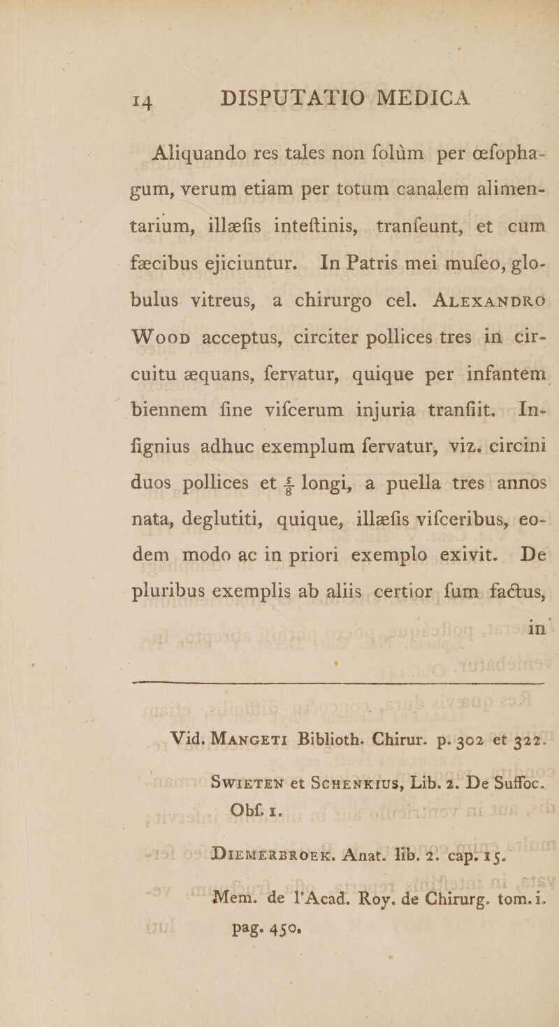 Aliquando res tales non folum per cefopha- gum, verum etiam per totum canalem alimen¬ tarium, illaefis inteftinis, tranfeunt, et cum faecibus ejiciuntur. In Patris mei mufeo, glo¬ bulus vitreus, a chirurgo cel. Alexandro Wood acceptus, circiter pollices tres in cir¬ cuitu aequans, fervatur, quique per infantem biennem line vifcerum injuria tranfiit. In- lignius adhuc exemplum fervatur, viz. circini duos pollices et f longi, a puella tres annos nata, deglutiti, quique, illaelis vifceribus, eo¬ dem modo ac in priori exemplo exivit. De pluribus exemplis ab aliis certior fum fadtus, • « m Vid. Mangeti Biblioth. Chirur. p. 302 et 322» Swieten et Schenkius, Lib. 2. De SufFoc. Obf.Ie Diemerbroek. Anat. lib. 2. cap. 15. Mem. de FAcad. Roy. de Ghirurg. tom,L pag. 450.