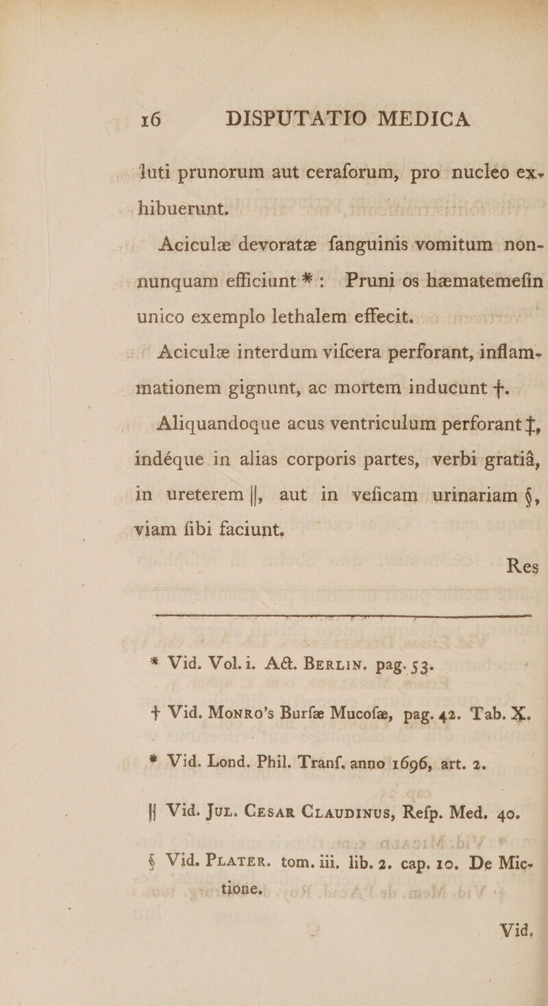 'luti prunorum aut ceraforum, pro nucleo ex^ hibuerunt. Aciculae devoratae fanguinis vomitum non- nunquam efficiunt # : Pruni os haematemefin unico exemplo lethalem effecit. Aciculae interdum vifcera perforant, inflanu mationem gignunt, ac mortem inducunt f. Aliquandoque acus ventriculum perforant J, indeque in alias corporis partes, verbi gratia, in ureterem ||, aut in veficam urinariam §, viam libi faciunt. Res * Vid. Vol. i. Ad. Berlin» pag. 53. f Vid. Monro’s Burfae Mucofae, pag. 42. Tab. X* * * Vid. Lond. Phil. Tranf, anno 1696, art. 2. j| Vid. Jul. Cesar Claudinus, Refp. Med. 40. § Vid. Plater. tom. iii. lib. 2. cap. 10. De Mic¬ tione. Vid»