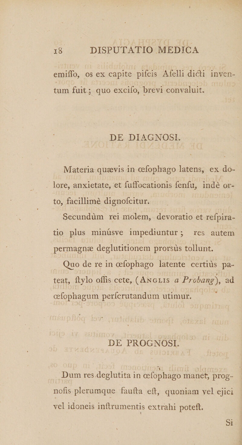 emiffo, os ex capite pifcis Afelli didi inven¬ tum fuitquo excifo, brevi convaluit. DE DIAGNOSI. Materia quaevis in oefophago latens, ex do¬ lore, anxietate, et fuffocationis fenfu, inde or¬ to, facillime dignofcitur. Secundum rei molem, devoratio et refpira- tio plus minusve impediuntur; res autem permagnae deglutitionem prorsus tollunt. Quo de re in oefophago latente certius pa~ » * teat, Itylo offis cete, (Anglis a Probang), ad Gefophagum perfcrutandum utimur. * '■ 1 ' r;' ' ■* ' f * f * ■ ir i i i r, 'y i; ? V - V f; v ,• s \r p ./ •> i v • > 1 * , * DE PROGNOSI. t1 1. q --y' 'y ;f . tf ;• . '• * _ \ I a v i X.j i t o Ut fn v.i Dum res.deglutita in oefophago manet, prog- nolis plerumque faufta eft, quoniam vel ejici vel idoneis inftrumentis extrahi poteft. Si