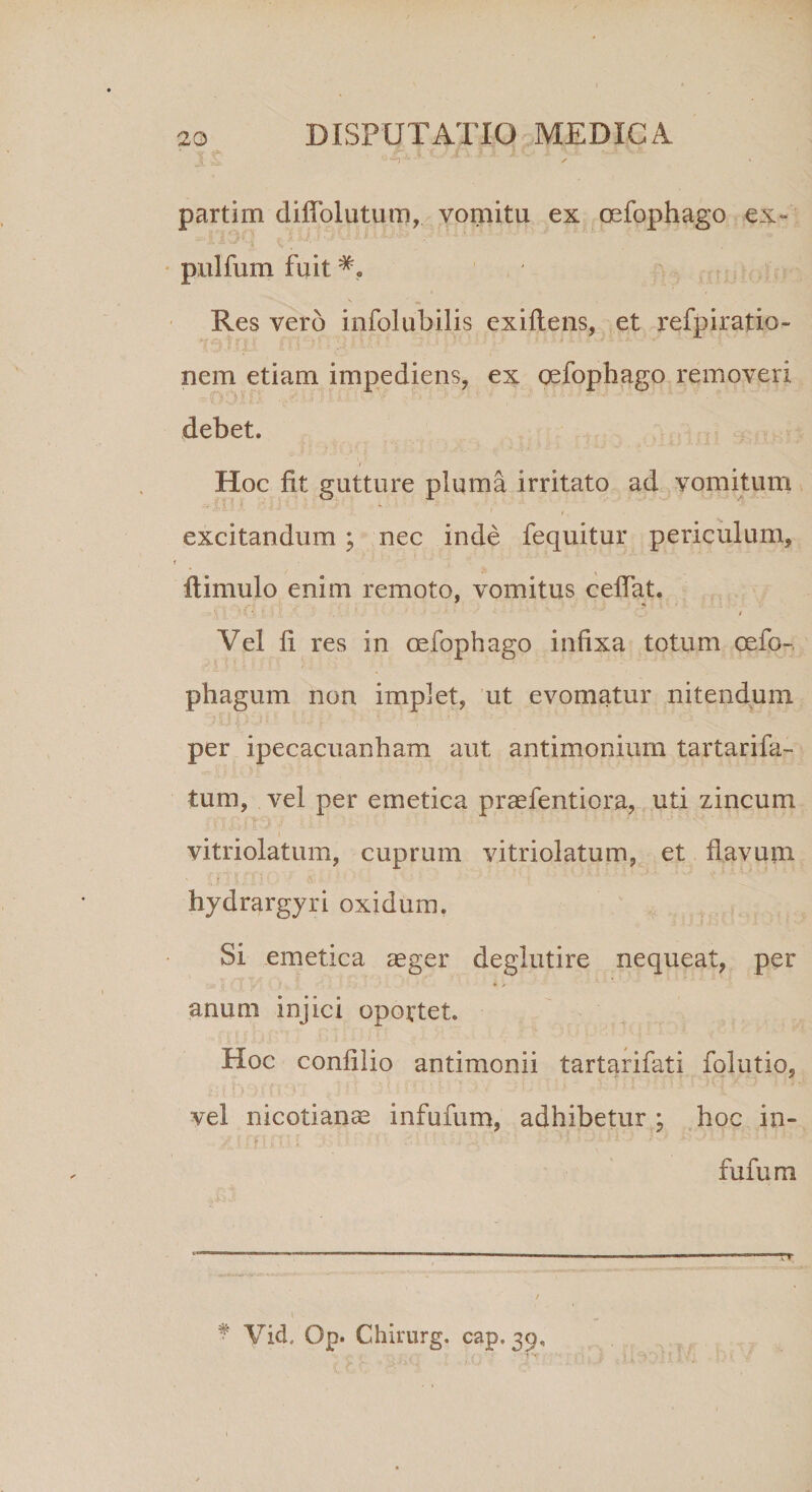 partim diffolutum, vomitu ex oefophago ex- pulfum fuit Res vero infolubilis exiftens, et refpiratio- nem etiam impediens, ex oefophago removeri debet. Hoc fit gutture pluma irritato ad vomitum excitandum ; nec inde fequitur periculum, i ftimulo enim remoto, vomitus ceffat. ' \ \ ' ’• *. ; '• * ■' * % I Vel fi res in oefophago infixa totum celo- phagum non implet, ut evomatur nitendum per ipecacuanham aut antimonium tartarifa- tum, vel per emetica praefentiora, uti zincum vitriolatum, cuprum vitriolatum, et flavum hydrargyri oxidum. Si emetica aeger deglutire nequeat, per , i * / anum injici oportet. Hoc confilio antimonii tartarifati folutio, vel nicotianae infufum, adhibetur ; hoc in- fufum * Vid, Op. Chirurg. cap. 39,