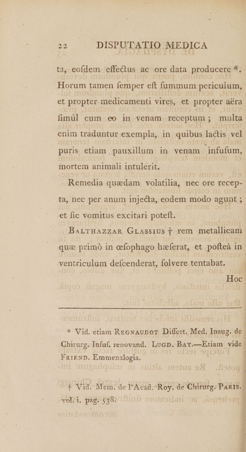 ta, eofdem effectus ac ore data producere *. .., (! - • • : ; •' O A? ■. ‘r : ■ - i ') ' K Horum tamen femper e 11 fummum periculum, ..ioi rnirdja> io •a;,.; AurosjjiJiob nuoyxo r3Bi3Y et propter medicamenti vires, et propter aera i • - ‘ r > 1 . , / i iimul cum eo in venam receptum ; multa £■ if l 4 •• s* j ■ v-U \ ^ rtf ■ ‘i ri I. i - * 5 ' ; ' * ■ * . .? v- -.4 * { > v • enim traduntur exempla, in quibus laedis vel X puris etiam pauxillum in venam infufum, i ’ -A * * mortem animali intulerit. Remedia quaedam volatilia, nec ore recep¬ ta, nec per anum inje&a, eodem modo agunt; et iic vomitus excitari potelh Balthazzar Glassius f rem metallicam quae primo in cefophago haeferat, et poltea in ventriculum defeenderat, folvere tentabat. ’ *> f i q A f | d ‘ y' i I Hoc * Vid. etiam Regnaudot Differt. Med. Inaug. de Chimrg. Infuf. renovand. Lugd. Bat.—-Etiam vide io Friend. Emmenalogia. . f Vid. Mera, de PAeacl. Roy. de Chirurg. Paris. vol. i. pag.