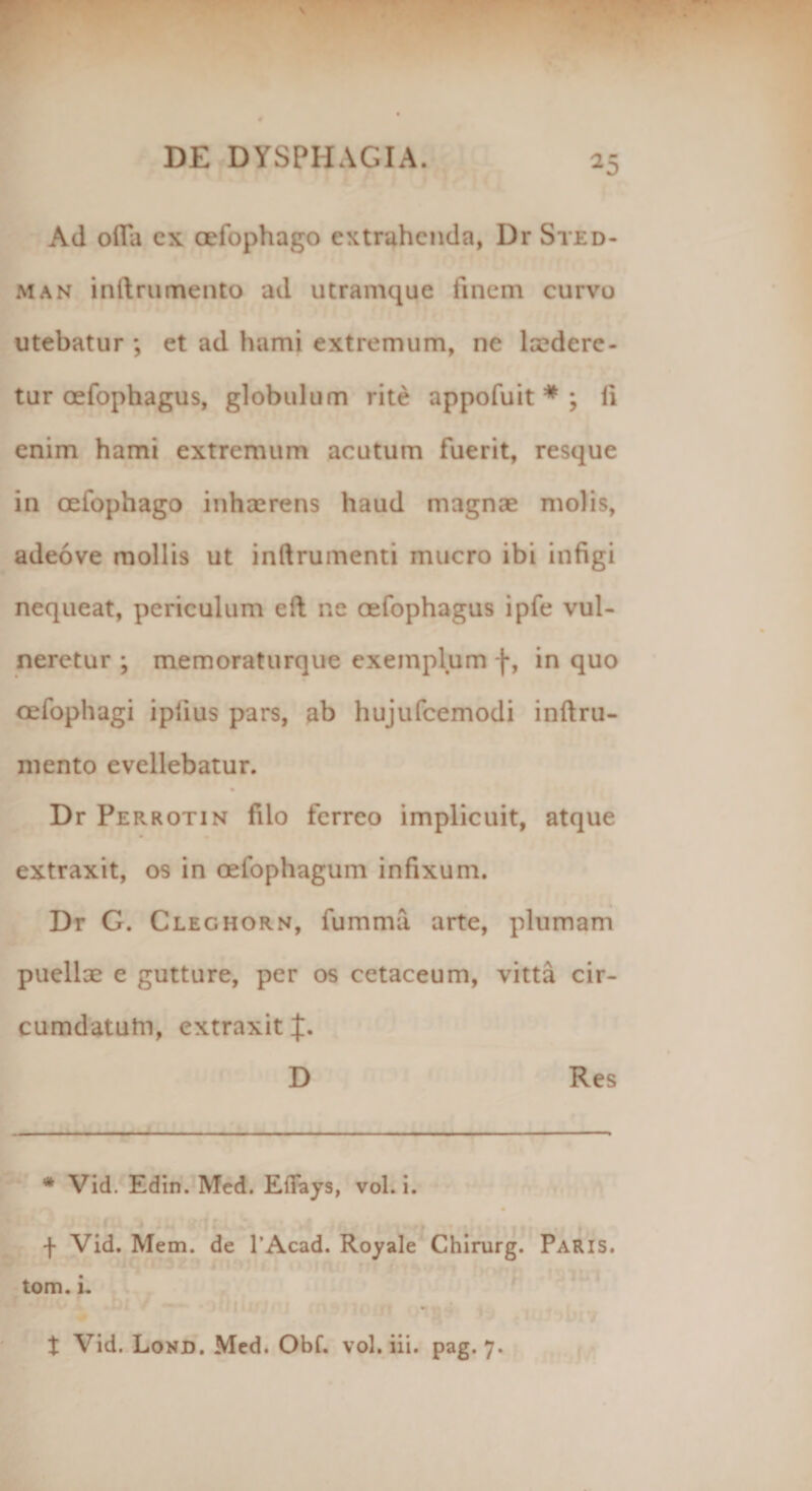 ^5 Ad olla ex cefophago extrahenda, Dr Sted- man in linimento ad utramque finem curvo utebatur ; et ad hami extremum, ne laedere - tur oefophagus, globulum rite appofuit * ; li enim hami extremum acutum fuerit, resque in oefophago inhaerens haud magnae molis, adeove mollis ut inllrumenti mucro ibi infigi nequeat, periculum ell ne oefophagus ipfe vul¬ neretur ; memoraturque exemplum f, in quo oefophagi ipiius pars, ab hujufcemodi inftru- mento evellebatur. Dr Perrotin filo ferreo implicuit, atque extraxit, os in oefophagum infixum. Dr G. Cleghorn, fumma arte, plumam puellae e gutture, per os cetaceum, vitta cir- cumdatufn, extraxit J. D Res # Vid. Edin. Med. Efiays, vol. i. f Vid. Mem. de 1’Acad. Royale Chirurg. Paris. tom. i. . t Vid. Lond. Med. Obf. vol. iii. pag. 7.