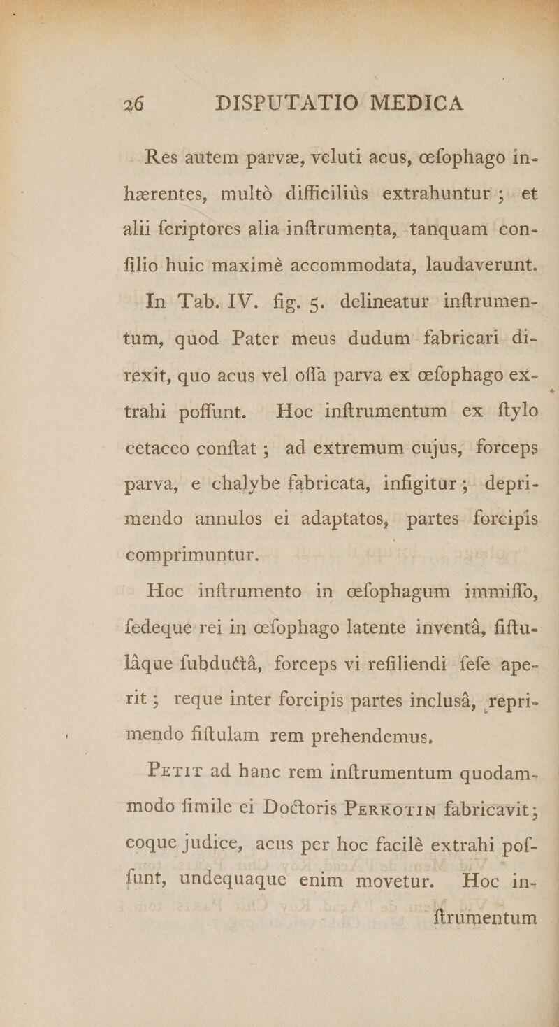 Res autem parvas, veluti acus, oefophago in¬ haerentes, multo difficilius extrahuntur ; et alii fcriptores alia inflrumenta, tanquam con- filio huic maxime accommodata, laudaverunt* In Tab. IV. fig. 5. delineatur inflrumen- tum, quod Pater meus dudum fabricari di¬ rexit, quo acus vel offia parva ex oefophago ex¬ trahi poffunt. Hoc inflrumentum ex flylo eetaceo conflat ; ad extremum cujus, forceps parva, e chalybe fabricata, infigitur; depri¬ mendo annulos ei adaptatos, partes forcipis comprimuntur. Hoc inflrumento in cefophagum immiflb, fedeque rei in oefophago latente inventa, fiftu- laque fubdudla, forceps vi refiliendi fefe ape¬ rit ; reque inter forcipis partes inclusa, repri¬ mendo fiflulam rem prehendemus. Petit ad hanc rem inflrumentum quodam¬ modo fimile ei Docloris Perrotin fabricavit; eoque judice, acus per hoc facile extrahi pof- fimt, undequaque enim movetur. Hoc in¬ flrumentum