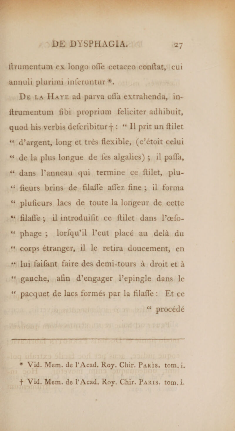 ilrumentum ex longo ofie cetaceo condat, cui annuli plurimi inferuntur*. De la Haye ad parva oila extrahenda, in- ilrumentum iibi proprium feliciter adhibuit, quod his verbis defcribiturf : “II prit un dilet “ d’argent, long et tres dexible, (c’£toit celui “ de la plus longue de fes algalies) ; il palfa, “ dans 1’anneau qui termine ce dilet, plu- “ iieurs brins de filafTe afiez fine ; il forma u plufieurs lacs de toute la longeur de cette “ filafie ; il introduilit ce dilet dans 1’oefo- “ phage ; lorfqu’il Peut place au dela du “ corps etranger, il le retira doucement, en “ lui faifant faire des demi-tours a droit et a “ gauche, afin d’engager 1’epingle dans le “ pacquet de lacs formes par la filafie : Et ce “ procedi # Vid. Mem. de 1’Acad. Roy. Chir. Paris. tom. i. f Vid. Mem. de 1’Acad. Roy. Chir. Paris, tom. i.