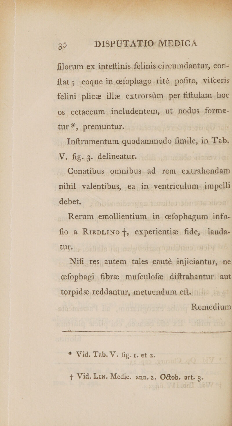 filorum ex inteftinis felinis circumdantur, con¬ fiat ; eoque in oefophago rite pofito, vifceris felini plicae illae extrorsum per fiftulam hoc os cetaceum includentem, ut nodus forme¬ tur premuntur. Inftrumentum quodammodo ii mile, in Tab. V. fig. 3. delineatur. Conatibus omnibus ad rem extrahendam nihil valentibus, ea in ventriculum impelli debet. Rerum emollientium in oefophagum infu- fio a Riedlino f, experientiae fide, lauda¬ tur. Nifi res autem tales caute injiciantur, ne oefophagi fibrae mufculofae diftrahantur aut torpidae reddantur, metuendum eft. Remedium * Vid. Tab. V, fig, 1. et 2, t Vid. Lin. Medie, ann. 2. Ofiob. art. 3.