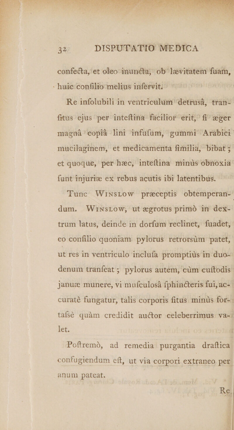 confecta, et oleo inundla, ob 1 aevitatem fuam, huic con filio melius infervit. Re infolubili in ventriculum detrusa, tran- litus ejus per inteltina facilior erit, fi aeger magna copia lini infufum, gummi Arabici mucilaginem, et medicamenta limilia, bibat; et quoque, per haec, inteltina minus obnoxia funt injuriae ex rebus acutis ibi latentibus. Tunc Winslow praeceptis obtemperan¬ dum, Winslow, ut aegrotus primo in dex¬ trum latus, deinde in dorfum reclinet, fuadet, eo conlilio quoniam pylorus retrorsum patet, ut res in ventriculo inclufa promptius in duo» denum tranfeat; pylorus autem, cum cultodis januae munere, vi mufculosa fphindteris fui,ac¬ curate fungatur, talis corporis litus minus for- tafse quam credidit au edor celeberrimus va¬ let. Poftremo, ad remedia purgantia draflica confugiendum eft, ut via corpori extraneo per anum pateat. Re