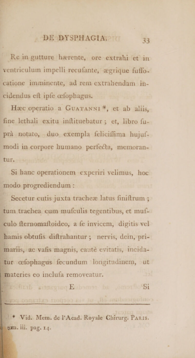 33 Re in gutture harente, ore extrahi ct in ventriculum impelli recufante, a'grique fu lin¬ eatione imminente, ad rem extrahendam in¬ cidendus elt ipfe oefophagus. Haec operatio a Guatanni *, et ab aliis, fine lcthali exitu inftituebatur ; et, libro fu- pra notato, duo exempla felicillima hujuf- modi in corpore humano perfedla, memoran¬ tur. Si hanc operationem experiri velimus, hoc modo progrediendum : Secetur cutis juxta tracheae latus finiftrum ; tum trachea cum mufculis tegentibus, et muf- culo lternomalloidco, a fe invicem, digitis vel hamis obtufis diftrahantur ; nervis, dein, pri¬ mariis, ac vafis magnis, caute evitatis, incida¬ tur oefophagus fecundum longitudinem, ut materies eo inclufa removeatur. * Vid. Mem. de 1’Acad. Royale Chirurg. Paris.