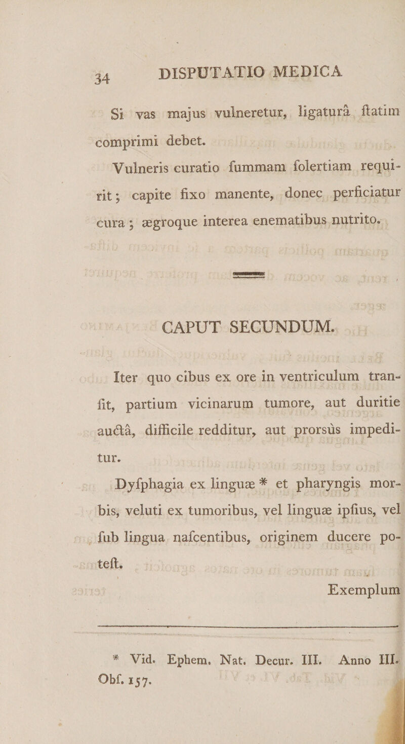 Si vas. majus vulneretur* ligatura itatim comprimi debet. Vulneris curatio fommam folertiam requi¬ rit; capite fixo manente* donec perficiatur cura ; aegroque interea enematibus nutrito. ;• f : CAPUT SECUNDUM. Iter quo cibus ex ore in ventriculum tran- iit* partium vicinarum tumore, aut duritie au&amp;a* difficile redditur* aut prorsus impedi¬ tur. Dyfphagla ex linguae # et pharyngis mor¬ bis, veluti ex tumoribus, vel linguae ipfius, vel fub lingua nafcentibus, originem ducere po- *' H':' i teft. 4 * ***»«»* Exemplum * Vid. Ephem. Nat. Decur. III. Anno III. Obf. 157.