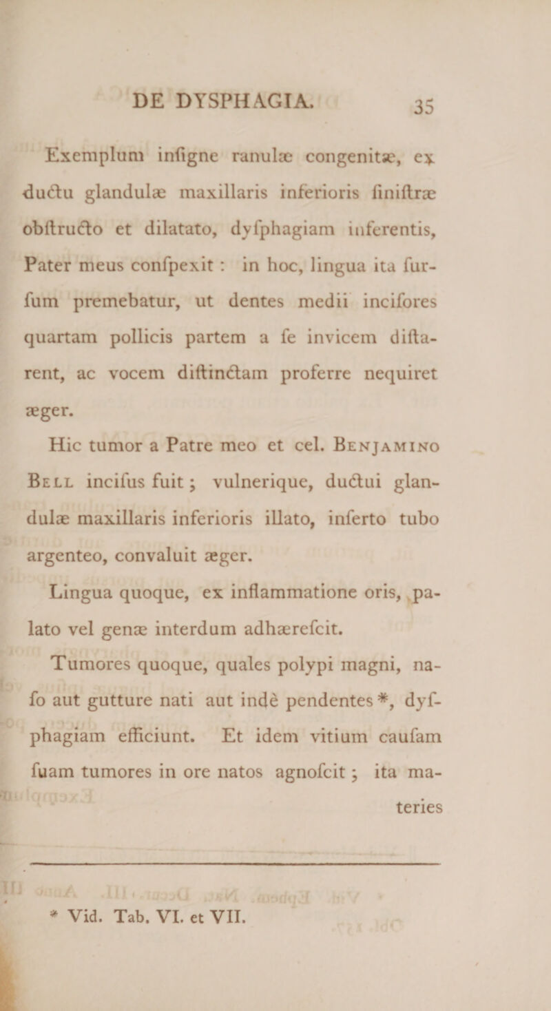 35 Exemplum infigne ranulae congenita1, e* * du&amp;u glandulae maxillaris inferioris finiftrae obflru&amp;o et dilatato, dyfphagiam inferentis. Pater meus confpexit : in hoc, lingua ita fur- fum premebatur, ut dentes medii incifores quartam pollicis partem a fe invicem difta- rent, ac vocem diflinctam proferre nequiret aeger. Hic tumor a Patre meo et cel. Benjamino Bell incifus fuit; vulnerique, dudtui glan¬ dulae maxillaris inferioris illato, inferto tubo argenteo, convaluit aeger. Lingua quoque, ex inflammatione oris, pa¬ lato vel genae interdum adhaerefeit. Tumores quoque, quales polypi magni, na- fo aut gutture nati aut inde pendentes*, dyf- phagiam efficiunt. Et idem vitium caufam fuam tumores in ore natos agnofeit; ita ma- teries ' JA .111 i .w-jaCI ,