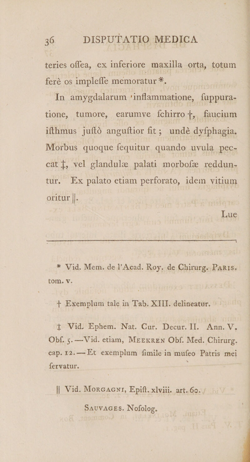 teries oflea, ex inferiore maxilla orta, totum fere os implelfe memoratur*. In amygdalarum 'inflammatione, fuppura- tione, tumore, earumve fchirro f, faucium iflhmus jufto anguftior fit ; unde dyfphagia. Morbus quoque fequitur quando uvula pec¬ cat J, vel glandulas palati morbofae reddun¬ tur. Ex palato etiam perforato, idem vitium oritur ||. Lue * Vid. Mem. de l’Acad. Roy. de Chirurg. Paris. tom. v. f Exemplum tale in Tab. XIII. delineatur. X Vid. Ephem. Nat. Cur. Decur. II. Ann. V. Obf. 5.—-Vid. etiam, Meekren Obf. Med. Chirurg. cap. 12.-— Et exemplum fi mile in mufeo Patris mei x fervatur. || Vid. Morgagni, Epift. xlviii. art. 6o. Sauvages. Nofolog»