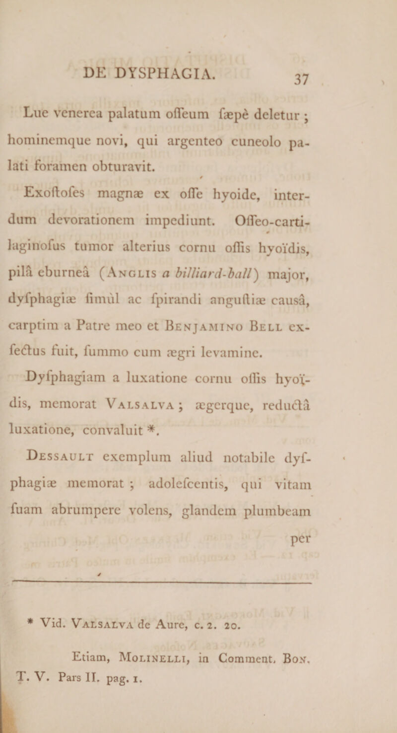 37 Lue vcncrea palatum ofieum faepe deletur ; hominemque novi, qui argenteo cuneolo pa¬ lati foramen obturavit. Exoftofes magnae ex ofle hyoide, inter¬ dum devorationem impediunt. OiTeo-carti- laginofus tumor alterius cornu odis hyoxdis, pila eburnea (Anglis a biUiard-ball) major, dvfphagice fimul ac fpirandi anguftiae causa, carptim a Patre meo et Benjamino Bell ex- fecflus fuit, lummo cum aegri levamine. Dyiphagiam a luxatione cornu ollis hyo;- dis, memorat Valsalva ; aegerque, reducia luxatione, convaluit *. Dessault exemplum aliud notabile dyf- phagiae memorat ; adolefcentis, qui vitam fuam abrumpere volens, glandem plumbeam per * Vid. Valsalva de Aure, c. 2. 20. Etiam, Molinelli, in Comraent, Box. T. V. Pars II. pag. 1.