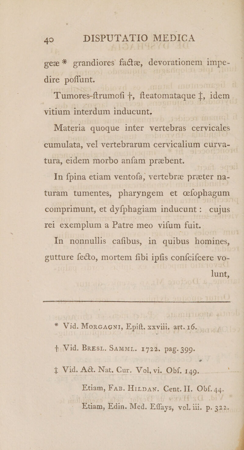 geae # grandiores fa&amp;ae, devorationem impe¬ dire poliunt. Tumores-ltrumoli f, lleatomataque idem vitium interdum inducunt. Materia quoque inter vertebras cervicales cumulata, vel vertebrarum cervicalium curva¬ tura, eidem morbo anfam praebent. In fpina etiam ventofa, vertebrae praeter na¬ turam tumentes, pharyngem et oefophagum comprimunt, et dyfphagiam inducunt: cujus rei exemplum a Patre meo vifum fuit. In nonnullis calibus, in quibus homines, gutture fedto, mortem libi ipfis confcifcere vo¬ lunt, * Vid. Morgagni, Epift. xxviii. art. 16. f Vid. Bresl. Samml. 1722. pag. 399. J Vid. A£t. Nat. Cur. Vol, vi. Qbf. 149. Etiam, Fab. Hildan. Cent. II. Obf.44. Etiam, Edin. Med. ElTays, vol, iii. p. 322.