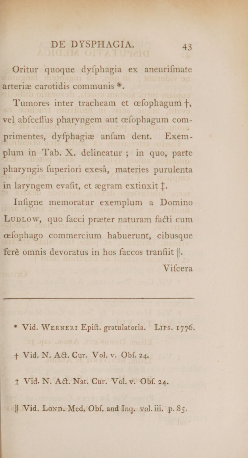 Oritur quoque dyfphagia ex aneurifmate arteriae carotidis communis *. Tumores inter tracheam et oefophagum f, vel abfcellus pharyngem aut oefophagum com- primentes, dyfphagiae anfam dent. Exem¬ plum in Tab. X. delineatur ; in quo, parte pharyngis fuperiori exesa, materies purulenta in laryngem evafit, et aegram extinxit J. Inligne memoratur exemplum a Domino Ludlow, quo facci praeter naturam fa<di cum oefophago commercium habuerunt, cibusque fer&amp; omnis devoratus in hos laccos tranfiit ||. Vifcera * Vid. Werneri Epift. gratulatoria. Lips. 177-6. f Vid. N. Ad. Cur. Vol. v. Obf. 24. t Vid. N. Ad. Nat. Cur. Vol. v. Obf. 24. || Vid. Lond. Med. Obf. and Inq. vol.iii. p. 85.