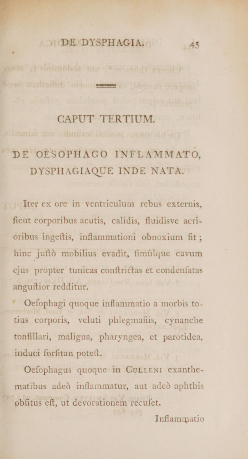 CAPUT TERTIUM. DE OESOPHAGO INFLAMMATO, DYSPHAGIAQUE INDE NATA. Iter ex ore in ventriculum rebus externis, ficut corporibus acutis, calidis, fiuidisve acri¬ oribus ingeftis, inflammationi obnoxium fit; hinc juflb mobilius evadit, fimulque cavum ejus propter tunicas conltrictas et condcnlatas anguftior redditur. Oefophagi quoque inflammatio a morbis to¬ tius corporis, veluti phlegmafiis, cynanche tonfillari, maligna, pharyngea, et parotidea, induci forfitan potefl. Oefophagus quoque in Culleni exanthe¬ matibus adeo inflammatur, aut adeb aphthis obAtus efl, ut devorationem recufet. Inflamipatio