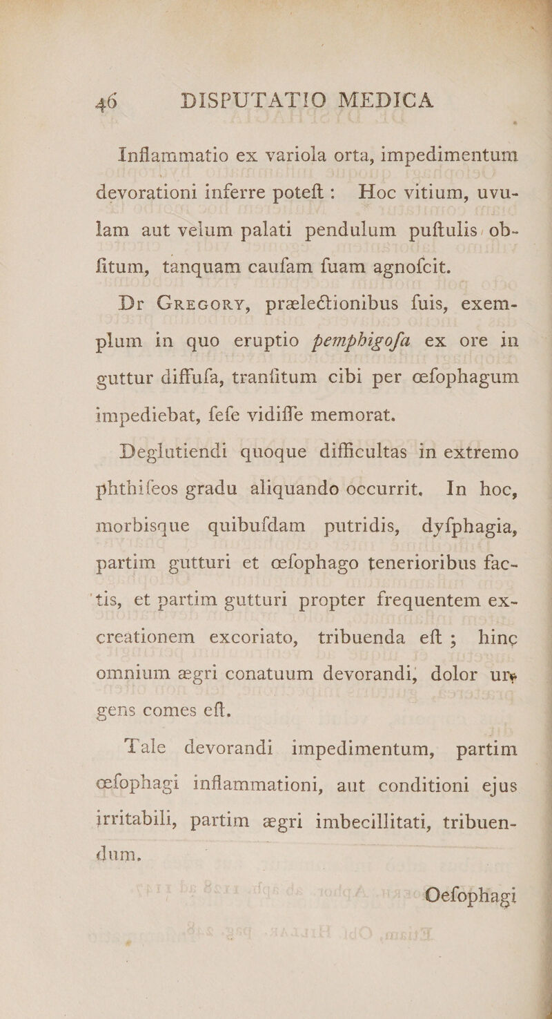 Inflammatio ex variola orta, impedimentum devorationi inferre poteft: Hoc vitium, uvu¬ lam aut velum palati pendulum pullulis ob¬ litum, tanquam caufam fuam agnofcit. Br Gregqry, praeledlionibus fuis, exem¬ plum in quo eruptio pemphigofa ex ore in guttur diffufa, tranfltum cibi per cefophagum impediebat, fefe vidifle memorata Beglutiendi quoque difficultas in extremo phthifeos gradu aliquando occurrit. In hoc, niorbisque quibufdam putridis, dyfphagia, partim gutturi et oefophago tenerioribus fac¬ tis, et partim gutturi propter frequentem ex- creationem excoriato, tribuenda ell ; hinc omnium aegri conatuum devorandi, dolor ur^ gens comes e A. Tale devorandi impedimentum, partim cefophagi inflammationi, aut conditioni ejus irritabili, partim aegri imbecillitati, tribuen¬ dum. Oefophagi