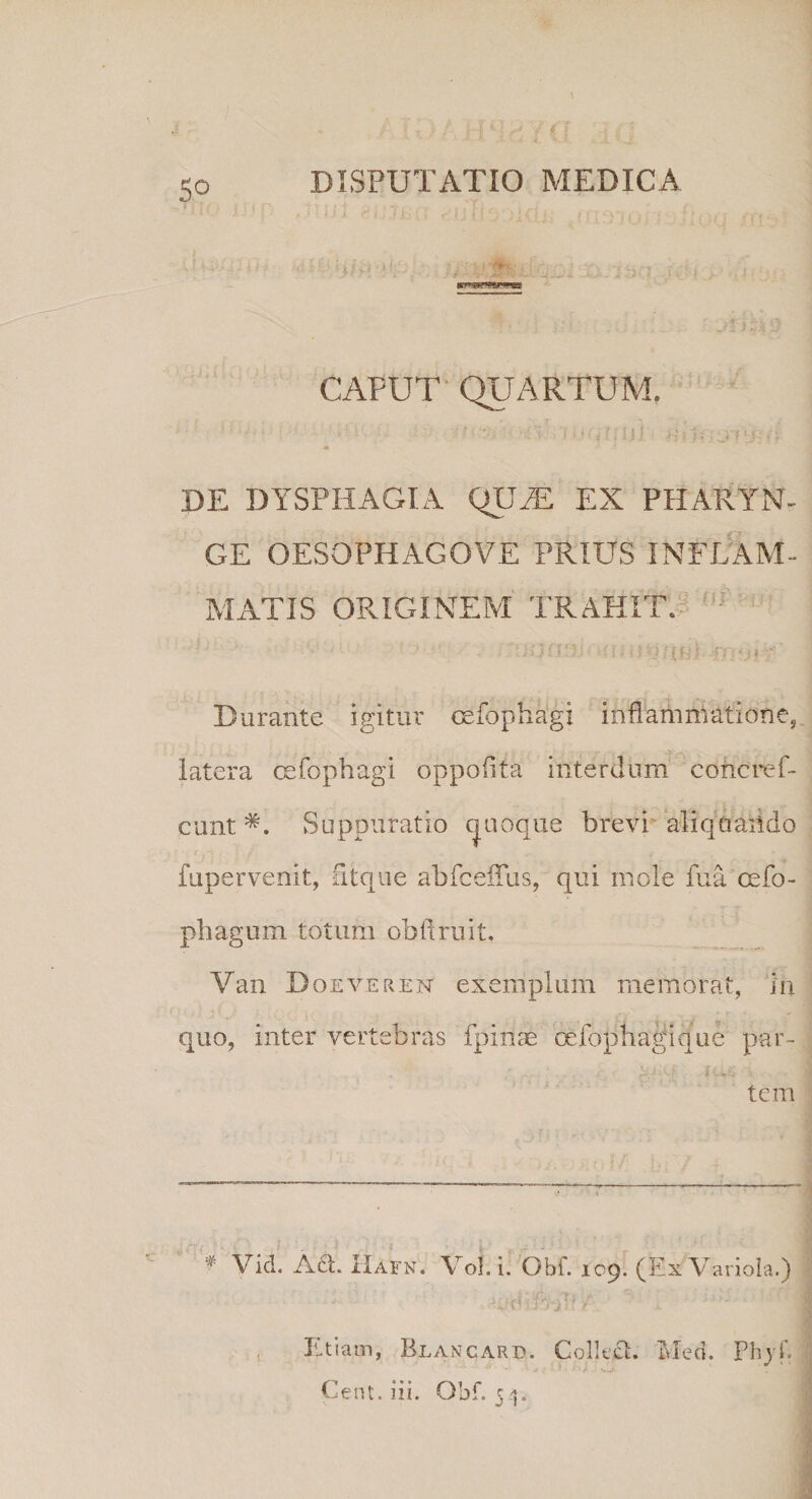 |1- i ii t; f*\- -<i - j CAPUT QUARTUM, * i, 1 t‘ ; ' .*'< •■# ., f * , i a ■■* - . _ vw j p ■ » « f DE DYSPHAGIA QLUT EX PHARYN¬ GE OESQPHAGOVE PRIUS INFLAM¬ MATIS ORIGINEM TRAHIT. ' Durante igitur cefopfiagi inflammatione, latera cefophagi oppoiifa interdum concref- cunt *. Suppuratio quoque brevi aliquando fupervenit, ntque abfceiius, qui mole fua cefo- phagum totum obii ruit. Van Doeveren exemplum memorat, in quo, inter vertebras fpinae oefophagique par¬ tem Vici. A£t. IIafn. VoI. i. Obf. 109. (Ex Variola.) , ,.{i; A Tj ' i L Etiam, Blancard. Collcct. Med. Phjf. Cent. iii. Obf. 54.