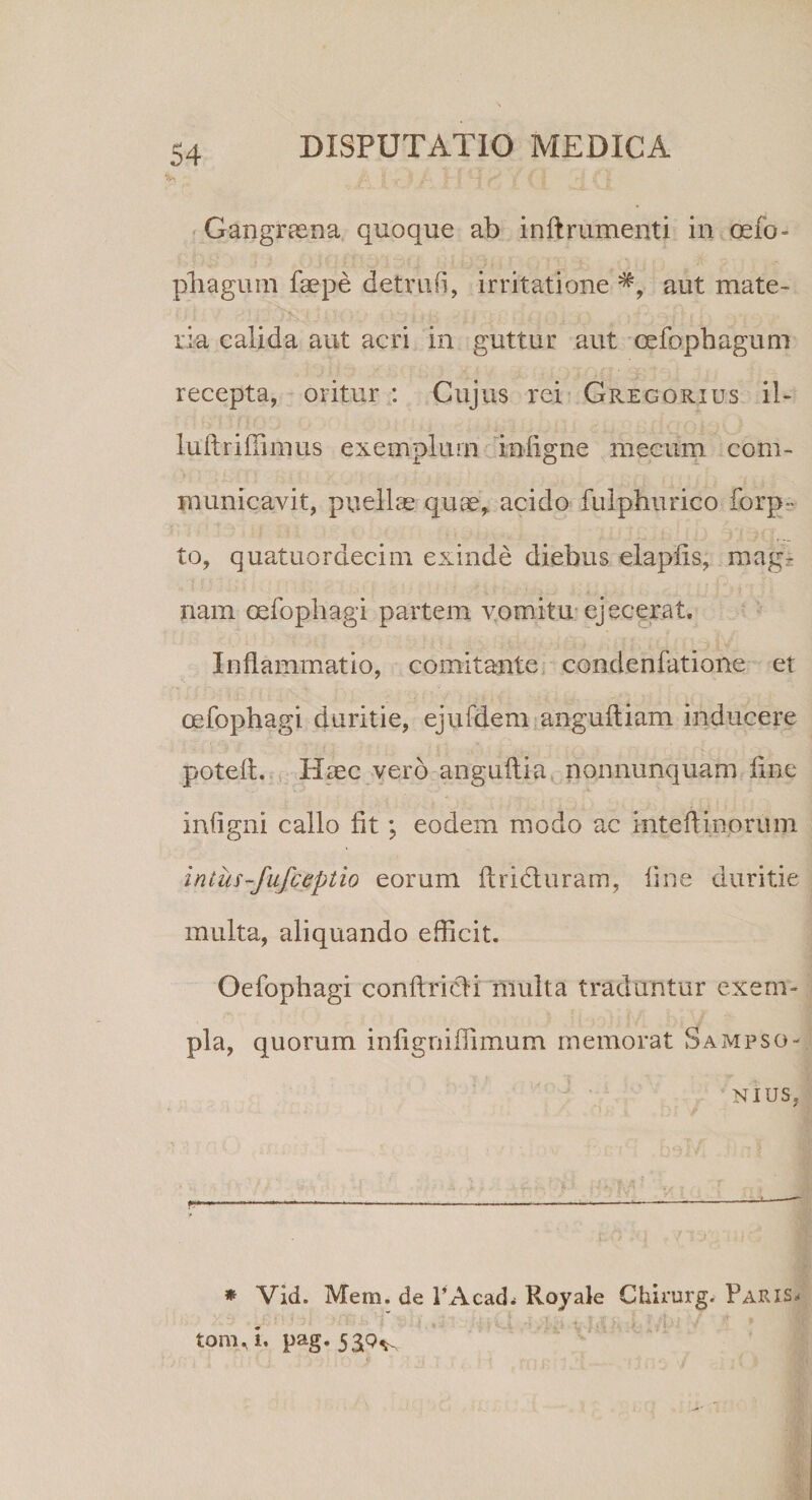 Gangraena quoque ab inftrumenti in oefo- pliagum faepe detruli, irritatione aut mate¬ ria calida aut acri in guttur aut cefophagum recepta, oritur : Cujus rei Gregorius il- luftriffimus exemplum infigne mecnm com¬ municavit, puellas quas, acido fulphurico forp- to, quatuordecim exinde diebus elapiis, mag¬ nam oefophagi partem vomitu ejecerat. Inflammatio, comitante condenfatione et oefophagi duritie, ejufdem angufliam inducere poteft. Haec vero anguftia nonnunquam fine infigni callo fit; eodem modo ac inteflinorum intus-fufceptio eomm flridturam, fine duritie multa, aliquando efficit. Oefophagi conftricli multa traduntur exem¬ pla, quorum infigniffimum memorat Sampso- nius, * Vid. Mem. de 1’Acad* Royale Chirurg. Paris* tonui, pag. 559^