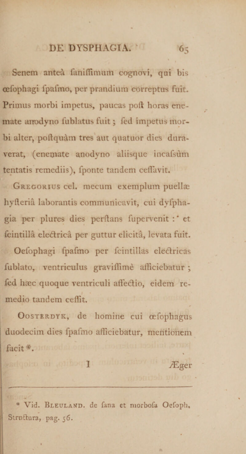 % Senem antea fani ili muni cognovi, qui bis oefophagi fpafmo, per prandium correptus fuit. Primus morbi impetus, paucas poft horas ene- nrate anodyno fublatus fuit; fed impetus mor¬ bi alter, poftqiidm tres aut quatuor dies dura¬ verat, (enemate anodyno aliisque incafsum tentatis remediis), fponte tandem cefluvit. Gregorius ccl. mecum exemplum puellas hyfteria laborantis communicavit, cui dyfpha- gia per plures dies perflans fupervenit : * et fcintilla eledrica per guttur elicita, levata fuit. Oefophagi fpafmo per fcintillas electricas fublato, ventriculus graviffime afficiebatur ; fed haec quoque ventriculi affectio, eidem re¬ medio tandem ceffit. Oosterdyk, de homine cui ocfophagns duodecim dies fpafmo afficiebatur, mentionem facit 1 /Eger —- ■— * Vid. Bleuland. de fana et morbofa Oefopli, Stru&amp;ura, pag. 56.